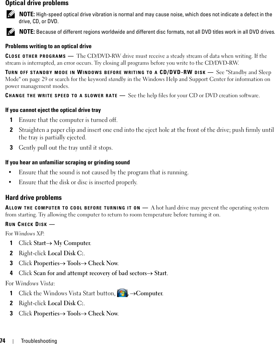 74 TroubleshootingOptical drive problems NOTE: High-speed optical drive vibration is normal and may cause noise, which does not indicate a defect in the drive, CD, or DVD. NOTE: Because of different regions worldwide and different disc formats, not all DVD titles work in all DVD drives.Problems writing to an optical driveCLOSE OTHER PROGRAMS —The CD/DVD-RW drive must receive a steady stream of data when writing. If the stream is interrupted, an error occurs. Try closing all programs before you write to the CD/DVD-RW.TURN OFF STANDBY MODE IN WINDOWS BEFORE WRITING TO A CD/DVD-RW DISK —See &quot;Standby and Sleep Mode&quot; on page 29 or search for the keyword standby in the Windows Help and Support Center for information on power management modes. CHANGE THE WRITE SPEED TO A SLOWER RATE —See the help files for your CD or DVD creation software.If you cannot eject the optical drive tray1Ensure that the computer is turned off.2Straighten a paper clip and insert one end into the eject hole at the front of the drive; push firmly until the tray is partially ejected.3Gently pull out the tray until it stops.If you hear an unfamiliar scraping or grinding sound• Ensure that the sound is not caused by the program that is running.• Ensure that the disk or disc is inserted properly.Hard drive problemsALLOW THE COMPUTER TO COOL BEFORE TURNING IT ON —A hot hard drive may prevent the operating system from starting. Try allowing the computer to return to room temperature before turning it on.RUN CHECK DISK —For Windows XP:1Click Start→ My Computer. 2Right-click Local Disk C:.3Click Properties→ Tools→ Check Now.4Click Scan for and attempt recovery of bad sectors→ Start.For Windows Vista: 1Click the Windows Vista Start button, ,→Computer.2Right-click Local Disk C:.3Click Properties→ Tools→ Check Now.