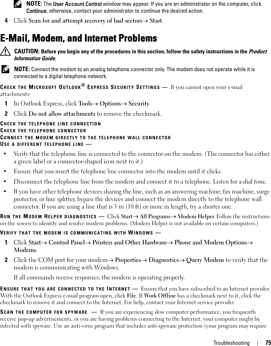 Troubleshooting 75 NOTE: The User Account Control window may appear. If you are an administrator on the computer, click Continue; otherwise, contact your administrator to continue the desired action.4Click Scan for and attempt recovery of bad sectors→ Start.E-Mail, Modem, and Internet Problems  CAUTION: Before you begin any of the procedures in this section, follow the safety instructions in the Product Information Guide. NOTE: Connect the modem to an analog telephone connector only. The modem does not operate while it is connected to a digital telephone network.CHECK THE MICROSOFT OUTLOOK® EXPRESS SECURITY SETTINGS —If you cannot open your e-mail attachments:1In Outlook Express, click Tools→ Options→ Security.2Click Do not allow attachments to remove the checkmark.CHECK THE TELEPHONE LINE CONNECTIONCHECK THE TELEPHONE CONNECTORCONNECT THE MODEM DIRECTLY TO THE TELEPHONE WALL CONNECTORUSE A DIFFERENT TELEPHONE LINE —• Verify that the telephone line is connected to the connector on the modem. (The connector has either a green label or a connector-shaped icon next to it.) • Ensure that you insert the telephone line connector into the modem until it clicks. • Disconnect the telephone line from the modem and connect it to a telephone. Listen for a dial tone. • If you have other telephone devices sharing the line, such as an answering machine, fax machine, surge protector, or line splitter, bypass the devices and connect the modem directly to the telephone wall connector. If you are using a line that is 3 m (10 ft) or more in length, try a shorter one.RUN THE MODEM HELPER DIAGNOSTICS —Click Start→ All Programs→ Modem Helper. Follow the instructions on the screen to identify and resolve modem problems. (Modem Helper is not available on certain computers.)VERIFY THAT THE MODEM IS COMMUNICATING WITH WINDOWS —1Click Start→ Control Panel→ Printers and Other Hardware→ Phone and Modem Options→ Modems.2Click the COM port for your modem→ Properties→ Diagnostics→ Query Modem to verify that the modem is communicating with Windows.If all commands receive responses, the modem is operating properly.ENSURE THAT YOU ARE CONNECTED TO THE INTERNET —Ensure that you have subscribed to an Internet provider. With the Outlook Express e-mail program open, click File. If Work Offline has a checkmark next to it, click the checkmark to remove it and connect to the Internet. For help, contact your Internet service provider.SCAN THE COMPUTER FOR SPYWARE —If you are experiencing slow computer performance, you frequently receive pop-up advertisements, or you are having problems connecting to the Internet, your computer might be infected with spyware. Use an anti-virus program that includes anti-spyware protection (your program may require 