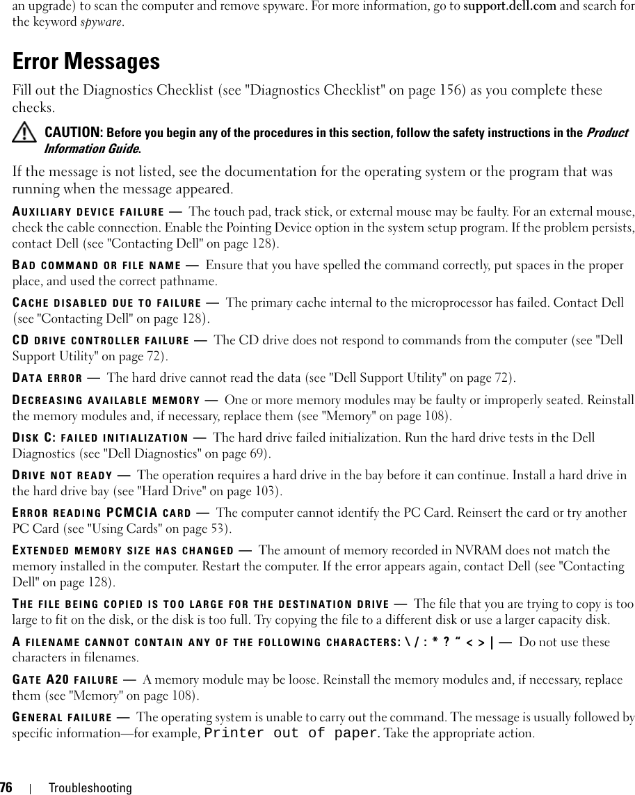 76 Troubleshootingan upgrade) to scan the computer and remove spyware. For more information, go to support.dell.com and search for the keyword spyware.Error MessagesFill out the Diagnostics Checklist (see &quot;Diagnostics Checklist&quot; on page 156) as you complete these checks. CAUTION: Before you begin any of the procedures in this section, follow the safety instructions in the Product Information Guide.If the message is not listed, see the documentation for the operating system or the program that was running when the message appeared.AUXILIARY DEVICE FAILURE —The touch pad, track stick, or external mouse may be faulty. For an external mouse, check the cable connection. Enable the Pointing Device option in the system setup program. If the problem persists, contact Dell (see &quot;Contacting Dell&quot; on page 128).BAD COMMAND OR FILE NAME —Ensure that you have spelled the command correctly, put spaces in the proper place, and used the correct pathname.CACHE DISABLED DUE TO FAILURE —The primary cache internal to the microprocessor has failed. Contact Dell (see &quot;Contacting Dell&quot; on page 128). CD DRIVE CONTROLLER FAILURE —The CD drive does not respond to commands from the computer (see &quot;Dell Support Utility&quot; on page 72).DATA ERROR —The hard drive cannot read the data (see &quot;Dell Support Utility&quot; on page 72).DECREASING AVAILABLE MEMORY —One or more memory modules may be faulty or improperly seated. Reinstall the memory modules and, if necessary, replace them (see &quot;Memory&quot; on page 108).DISK C: FAILED INITIALIZATION —The hard drive failed initialization. Run the hard drive tests in the Dell Diagnostics (see &quot;Dell Diagnostics&quot; on page 69).DRIVE NOT READY —The operation requires a hard drive in the bay before it can continue. Install a hard drive in the hard drive bay (see &quot;Hard Drive&quot; on page 103).ERROR READING PCMCIA CARD —The computer cannot identify the PC Card. Reinsert the card or try another PC Card (see &quot;Using Cards&quot; on page 53).EXTENDED MEMORY SIZE HAS CHANGED —The amount of memory recorded in NVRAM does not match the memory installed in the computer. Restart the computer. If the error appears again, contact Dell (see &quot;Contacting Dell&quot; on page 128).THE FILE BEING COPIED IS TOO LARGE FOR THE DESTINATION DRIVE —The file that you are trying to copy is too large to fit on the disk, or the disk is too full. Try copying the file to a different disk or use a larger capacity disk.A FILENAME CANNOT CONTAIN ANY OF THE FOLLOWING CHARACTERS: \ / : * ? “ &lt; &gt; | — Do not use these characters in filenames.GATE A20 FAILURE —A memory module may be loose. Reinstall the memory modules and, if necessary, replace them (see &quot;Memory&quot; on page 108).GENERAL FAILURE —The operating system is unable to carry out the command. The message is usually followed by specific information—for example, Printer out of paper. Take the appropriate action.