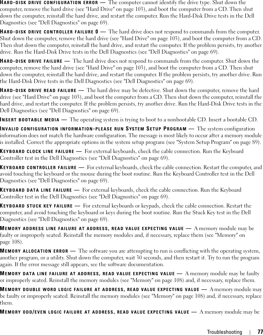 Troubleshooting 77HARD-DISK DRIVE CONFIGURATION ERROR —The computer cannot identify the drive type. Shut down the computer, remove the hard drive (see &quot;Hard Drive&quot; on page 103), and boot the computer from a CD. Then shut down the computer, reinstall the hard drive, and restart the computer. Run the Hard-Disk Drive tests in the Dell Diagnostics (see &quot;Dell Diagnostics&quot; on page 69).HARD-DISK DRIVE CONTROLLER FAILURE 0—The hard drive does not respond to commands from the computer. Shut down the computer, remove the hard drive (see &quot;Hard Drive&quot; on page 103), and boot the computer from a CD. Then shut down the computer, reinstall the hard drive, and restart the computer. If the problem persists, try another drive. Run the Hard-Disk Drive tests in the Dell Diagnostics (see &quot;Dell Diagnostics&quot; on page 69).HARD-DISK DRIVE FAILURE —The hard drive does not respond to commands from the computer. Shut down the computer, remove the hard drive (see &quot;Hard Drive&quot; on page 103), and boot the computer from a CD. Then shut down the computer, reinstall the hard drive, and restart the computer. If the problem persists, try another drive. Run the Hard-Disk Drive tests in the Dell Diagnostics (see &quot;Dell Diagnostics&quot; on page 69).HARD-DISK DRIVE READ FAILURE —The hard drive may be defective. Shut down the computer, remove the hard drive (see &quot;Hard Drive&quot; on page 103), and boot the computer from a CD. Then shut down the computer, reinstall the hard drive, and restart the computer. If the problem persists, try another drive. Run the Hard-Disk Drive tests in the Dell Diagnostics (see &quot;Dell Diagnostics&quot; on page 69).INSERT BOOTABLE MEDIA —The operating system is trying to boot to a nonbootable CD. Insert a bootable CD.INVALID CONFIGURATION INFORMATION-PLEASE RUN SYSTEM SETUP PROGRAM —The system configuration information does not match the hardware configuration. The message is most likely to occur after a memory module is installed. Correct the appropriate options in the system setup program (see &quot;System Setup Program&quot; on page 89).KEYBOARD CLOCK LINE FAILURE —For external keyboards, check the cable connection. Run the Keyboard Controller test in the Dell Diagnostics (see &quot;Dell Diagnostics&quot; on page 69).KEYBOARD CONTROLLER FAILURE —For external keyboards, check the cable connection. Restart the computer, and avoid touching the keyboard or the mouse during the boot routine. Run the Keyboard Controller test in the Dell Diagnostics (see &quot;Dell Diagnostics&quot; on page 69).KEYBOARD DATA LINE FAILURE —For external keyboards, check the cable connection. Run the Keyboard Controller test in the Dell Diagnostics (see &quot;Dell Diagnostics&quot; on page 69).KEYBOARD STUCK KEY FAILURE —For external keyboards or keypads, check the cable connection. Restart the computer, and avoid touching the keyboard or keys during the boot routine. Run the Stuck Key test in the Dell Diagnostics (see &quot;Dell Diagnostics&quot; on page 69).MEMORY ADDRESS LINE FAILURE AT ADDRESS, READ VALUE EXPECTING VALUE —A memory module may be faulty or improperly seated. Reinstall the memory modules and, if necessary, replace them (see &quot;Memory&quot; on page 108).MEMORY ALLOCATION ERROR —The software you are attempting to run is conflicting with the operating system, another program, or a utility. Shut down the computer, wait 30 seconds, and then restart it. Try to run the program again. If the error message still appears, see the software documentation.MEMORY DATA LINE FAILURE AT ADDRESS, READ VALUE EXPECTING VALUE —A memory module may be faulty or improperly seated. Reinstall the memory modules (see &quot;Memory&quot; on page 108) and, if necessary, replace them.MEMORY DOUBLE WORD LOGIC FAILURE AT ADDRESS, READ VALUE EXPECTING VALUE —A memory module may be faulty or improperly seated. Reinstall the memory modules (see &quot;Memory&quot; on page 108) and, if necessary, replace them.MEMORY ODD/EVEN LOGIC FAILURE AT ADDRESS, READ VALUE EXPECTING VALUE —A memory module may be 