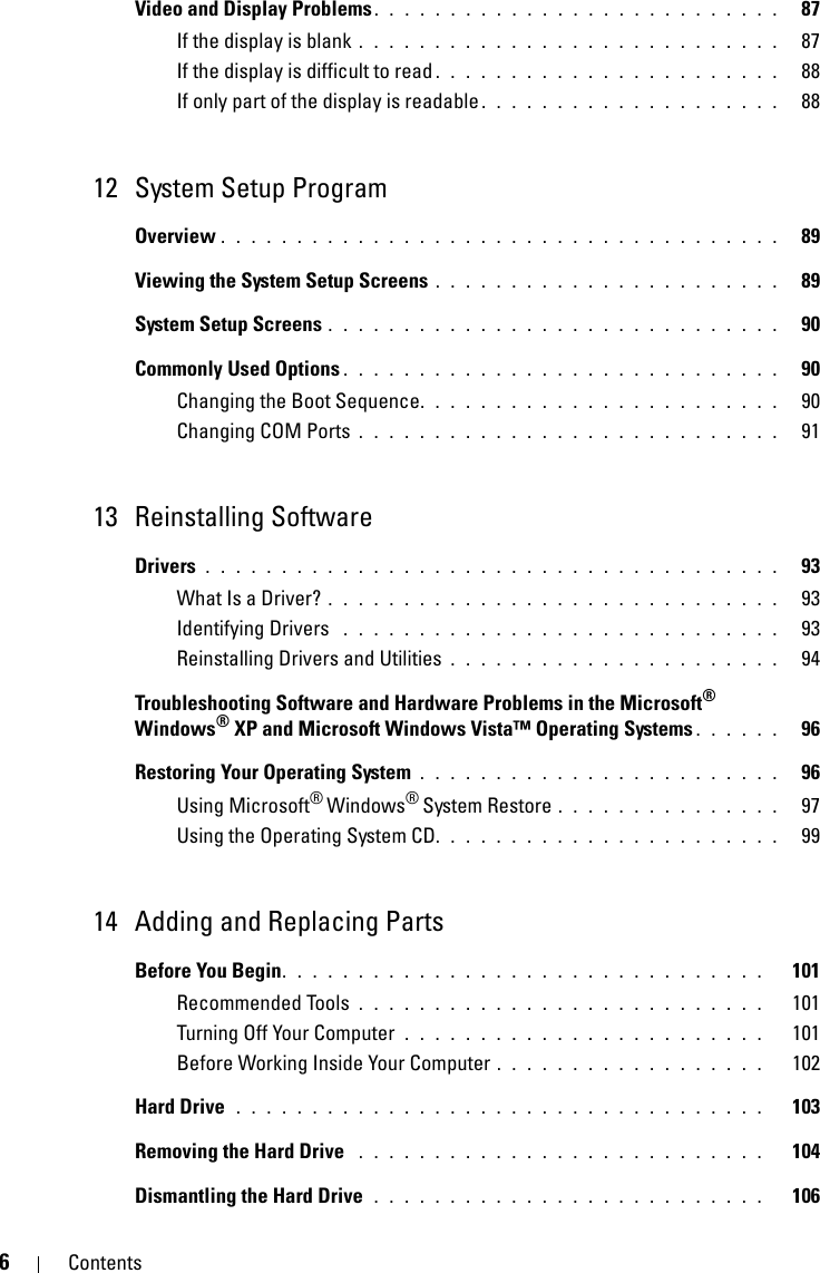 6ContentsVideo and Display Problems. . . . . . . . . . . . . . . . . . . . . . . . . . .   87If the display is blank . . . . . . . . . . . . . . . . . . . . . . . . . . . .   87If the display is difficult to read . . . . . . . . . . . . . . . . . . . . . . .   88If only part of the display is readable . . . . . . . . . . . . . . . . . . . .   8812 System Setup ProgramOverview . . . . . . . . . . . . . . . . . . . . . . . . . . . . . . . . . . . . .   89Viewing the System Setup Screens . . . . . . . . . . . . . . . . . . . . . . .   89System Setup Screens . . . . . . . . . . . . . . . . . . . . . . . . . . . . . .   90Commonly Used Options . . . . . . . . . . . . . . . . . . . . . . . . . . . . .   90Changing the Boot Sequence. . . . . . . . . . . . . . . . . . . . . . . .   90Changing COM Ports . . . . . . . . . . . . . . . . . . . . . . . . . . . .   9113 Reinstalling SoftwareDrivers . . . . . . . . . . . . . . . . . . . . . . . . . . . . . . . . . . . . . .   93What Is a Driver? . . . . . . . . . . . . . . . . . . . . . . . . . . . . . .   93Identifying Drivers  . . . . . . . . . . . . . . . . . . . . . . . . . . . . .   93Reinstalling Drivers and Utilities . . . . . . . . . . . . . . . . . . . . . .   94Troubleshooting Software and Hardware Problems in the Microsoft® Windows® XP and Microsoft Windows Vista™ Operating Systems . . . . . .   96Restoring Your Operating System . . . . . . . . . . . . . . . . . . . . . . . .   96Using Microsoft® Windows® System Restore . . . . . . . . . . . . . . .   97Using the Operating System CD. . . . . . . . . . . . . . . . . . . . . . .   9914 Adding and Replacing PartsBefore You Begin. . . . . . . . . . . . . . . . . . . . . . . . . . . . . . . .   101Recommended Tools . . . . . . . . . . . . . . . . . . . . . . . . . . .   101Turning Off Your Computer  . . . . . . . . . . . . . . . . . . . . . . . .   101Before Working Inside Your Computer . . . . . . . . . . . . . . . . . .   102Hard Drive  . . . . . . . . . . . . . . . . . . . . . . . . . . . . . . . . . . .   103Removing the Hard Drive  . . . . . . . . . . . . . . . . . . . . . . . . . . .   104Dismantling the Hard Drive  . . . . . . . . . . . . . . . . . . . . . . . . . .   106