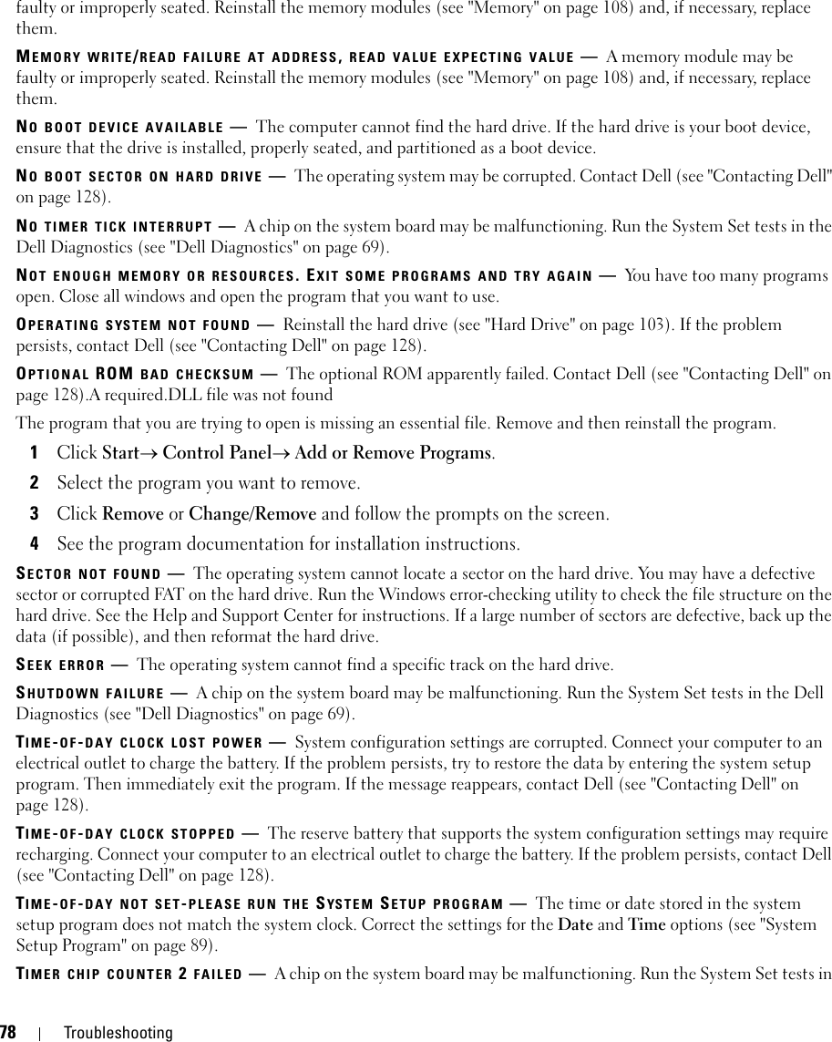 78 Troubleshootingfaulty or improperly seated. Reinstall the memory modules (see &quot;Memory&quot; on page 108) and, if necessary, replace them.MEMORY WRITE/READ FAILURE AT ADDRESS, READ VALUE EXPECTING VALUE —A memory module may be faulty or improperly seated. Reinstall the memory modules (see &quot;Memory&quot; on page 108) and, if necessary, replace them.NO BOOT DEVICE AVAILABLE —The computer cannot find the hard drive. If the hard drive is your boot device, ensure that the drive is installed, properly seated, and partitioned as a boot device.NO BOOT SECTOR ON HARD DRIVE —The operating system may be corrupted. Contact Dell (see &quot;Contacting Dell&quot; on page 128).NO TIMER TICK INTERRUPT —A chip on the system board may be malfunctioning. Run the System Set tests in the Dell Diagnostics (see &quot;Dell Diagnostics&quot; on page 69).NOT ENOUGH MEMORY OR RESOURCES. EXIT SOME PROGRAMS AND TRY AGAIN —You have too many programs open. Close all windows and open the program that you want to use.OPERATING SYSTEM NOT FOUND —Reinstall the hard drive (see &quot;Hard Drive&quot; on page 103). If the problem persists, contact Dell (see &quot;Contacting Dell&quot; on page 128).OPTIONAL ROM BAD CHECKSUM —The optional ROM apparently failed. Contact Dell (see &quot;Contacting Dell&quot; on page 128).A required.DLL file was not foundThe program that you are trying to open is missing an essential file. Remove and then reinstall the program.1Click Start→ Control Panel→ Add or Remove Programs.2Select the program you want to remove.3Click Remove or Change/Remove and follow the prompts on the screen.4See the program documentation for installation instructions.SECTOR NOT FOUND —The operating system cannot locate a sector on the hard drive. You may have a defective sector or corrupted FAT on the hard drive. Run the Windows error-checking utility to check the file structure on the hard drive. See the Help and Support Center for instructions. If a large number of sectors are defective, back up the data (if possible), and then reformat the hard drive.SEEK ERROR —The operating system cannot find a specific track on the hard drive. SHUTDOWN FAILURE —A chip on the system board may be malfunctioning. Run the System Set tests in the Dell Diagnostics (see &quot;Dell Diagnostics&quot; on page 69).TIME-OF-DAY CLOCK LOST POWER —System configuration settings are corrupted. Connect your computer to an electrical outlet to charge the battery. If the problem persists, try to restore the data by entering the system setup program. Then immediately exit the program. If the message reappears, contact Dell (see &quot;Contacting Dell&quot; on page 128).TIME-OF-DAY CLOCK STOPPED —The reserve battery that supports the system configuration settings may require recharging. Connect your computer to an electrical outlet to charge the battery. If the problem persists, contact Dell (see &quot;Contacting Dell&quot; on page 128).TIME-OF-DAY NOT SET-PLEASE RUN THE SYSTEM SETUP PROGRAM —The time or date stored in the system setup program does not match the system clock. Correct the settings for the Date and Time options (see &quot;System Setup Program&quot; on page 89).TIMER CHIP COUNTER 2 FAILED —A chip on the system board may be malfunctioning. Run the System Set tests in 