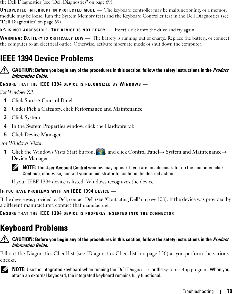 Troubleshooting 79the Dell Diagnostics (see &quot;Dell Diagnostics&quot; on page 69).UNEXPECTED INTERRUPT IN PROTECTED MODE —The keyboard controller may be malfunctioning, or a memory module may be loose. Run the System Memory tests and the Keyboard Controller test in the Dell Diagnostics (see &quot;Dell Diagnostics&quot; on page 69).X:\ IS NOT ACCESSIBLE. THE DEVICE IS NOT READY —Insert a disk into the drive and try again.WARNING: BATTERY IS CRITICALLY LOW —The battery is running out of charge. Replace the battery, or connect the computer to an electrical outlet. Otherwise, activate hibernate mode or shut down the computer.IEEE 1394 Device Problems CAUTION: Before you begin any of the procedures in this section, follow the safety instructions in the Product Information Guide.ENSURE THAT THE IEEE 1394 DEVICE IS RECOGNIZED BY WINDOWS —For Windows XP:1Click Start→ Control Panel.2Under Pick a Category, click Performance and Maintenance.3Click System.4In the System Properties window, click the Hardware tab.5Click Device Manager.For Windows Vista:1Click the Windows Vista Start button,  , and click Control Panel→ System and Maintenance→ Device Manager. NOTE: The User Account Control window may appear. If you are an administrator on the computer, click Continue; otherwise, contact your administrator to continue the desired action.If your IEEE 1394 device is listed, Windows recognizes the device.IF YOU HAVE PROBLEMS WITH AN IEEE 1394 DEVICE —If the device was provided by Dell, contact Dell (see &quot;Contacting Dell&quot; on page 128). If the device was provided by a different manufacturer, contact that manufacturer.ENSURE THAT THE IEEE 1394 DEVICE IS PROPERLY INSERTED INTO THE CONNECTORKeyboard Problems CAUTION: Before you begin any of the procedures in this section, follow the safety instructions in the Product Information Guide.Fill out the Diagnostics Checklist (see &quot;Diagnostics Checklist&quot; on page 156) as you perform the various checks. NOTE: Use the integrated keyboard when running the Dell Diagnostics or the system setup program. When you attach an external keyboard, the integrated keyboard remains fully functional.