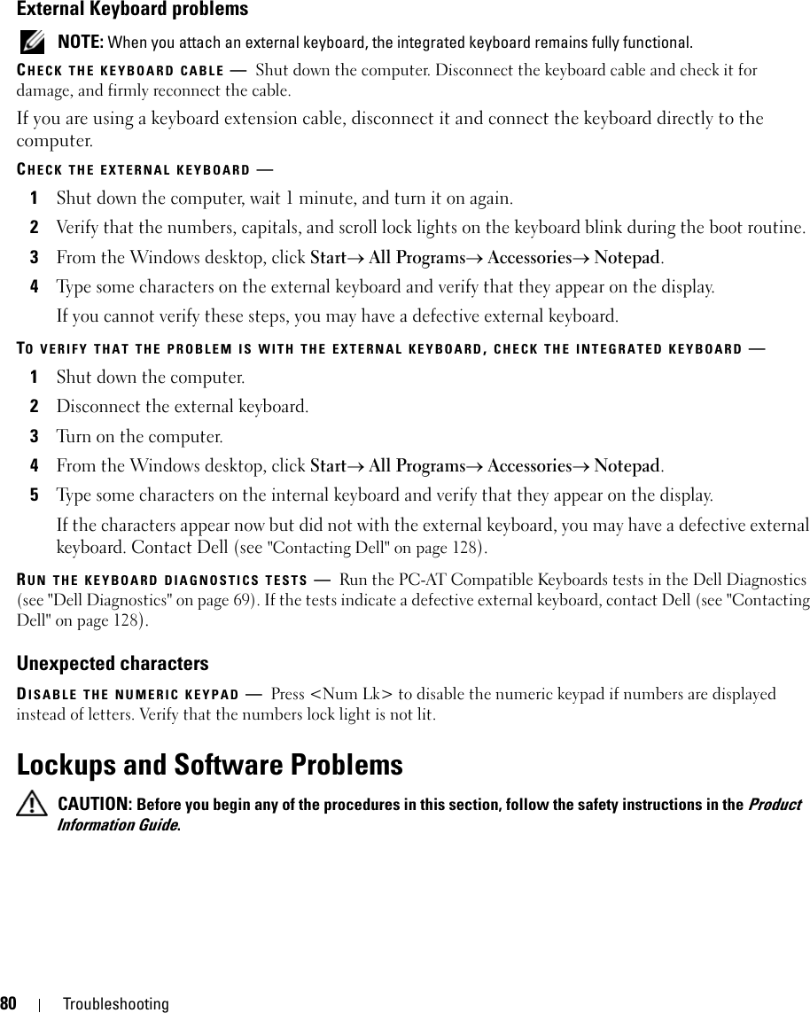 80 TroubleshootingExternal Keyboard problems NOTE: When you attach an external keyboard, the integrated keyboard remains fully functional.CHECK THE KEYBOARD CABLE —Shut down the computer. Disconnect the keyboard cable and check it for damage, and firmly reconnect the cable.If you are using a keyboard extension cable, disconnect it and connect the keyboard directly to the computer.CHECK THE EXTERNAL KEYBOARD —1Shut down the computer, wait 1 minute, and turn it on again.2Verify that the numbers, capitals, and scroll lock lights on the keyboard blink during the boot routine.3From the Windows desktop, click Start→ All Programs→ Accessories→ Notepad. 4Type some characters on the external keyboard and verify that they appear on the display.If you cannot verify these steps, you may have a defective external keyboard. TO VERIFY THAT THE PROBLEM IS WITH THE EXTERNAL KEYBOARD, CHECK THE INTEGRATED KEYBOARD —1Shut down the computer.2Disconnect the external keyboard.3Turn on the computer. 4From the Windows desktop, click Start→ All Programs→ Accessories→ Notepad. 5Type some characters on the internal keyboard and verify that they appear on the display.If the characters appear now but did not with the external keyboard, you may have a defective external keyboard. Contact Dell (see &quot;Contacting Dell&quot; on page 128).RUN THE KEYBOARD DIAGNOSTICS TESTS —Run the PC-AT Compatible Keyboards tests in the Dell Diagnostics (see &quot;Dell Diagnostics&quot; on page 69). If the tests indicate a defective external keyboard, contact Dell (see &quot;Contacting Dell&quot; on page 128).Unexpected charactersDISABLE THE NUMERIC KEYPAD —Press &lt;Num Lk&gt; to disable the numeric keypad if numbers are displayed instead of letters. Verify that the numbers lock light is not lit.Lockups and Software Problems CAUTION: Before you begin any of the procedures in this section, follow the safety instructions in the Product Information Guide.