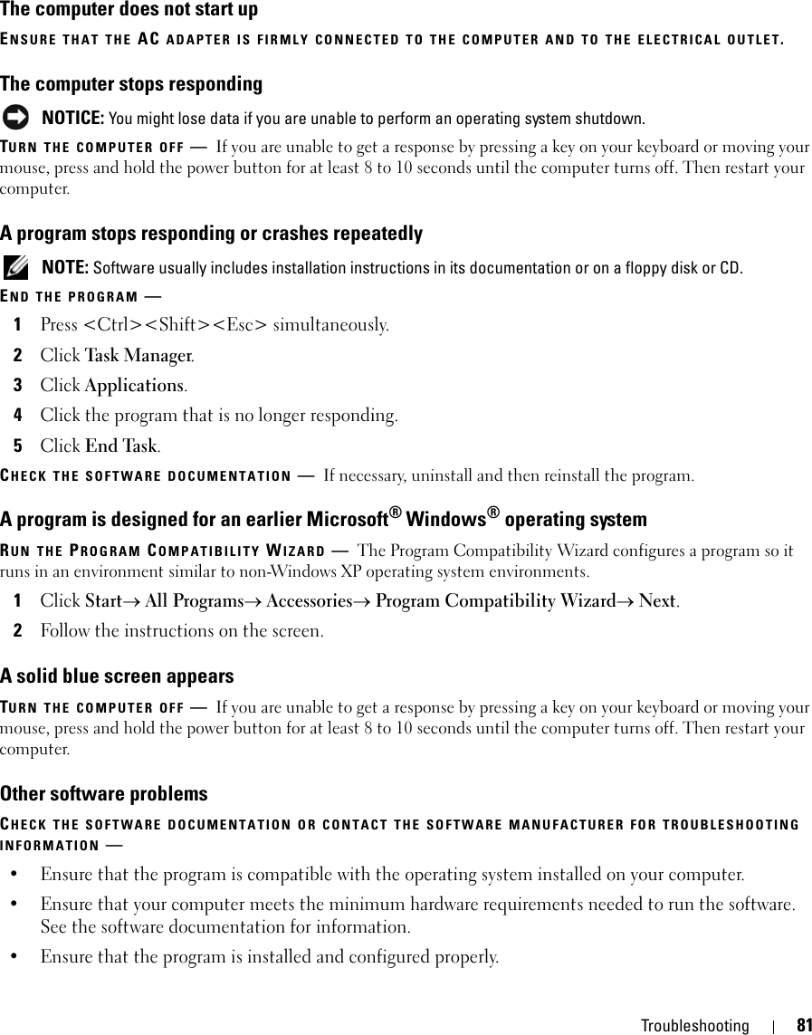 Troubleshooting 81The computer does not start upENSURE THAT THE AC ADAPTER IS FIRMLY CONNECTED TO THE COMPUTER AND TO THE ELECTRICAL OUTLET.The computer stops responding NOTICE: You might lose data if you are unable to perform an operating system shutdown.TURN THE COMPUTER OFF —If you are unable to get a response by pressing a key on your keyboard or moving your mouse, press and hold the power button for at least 8 to 10 seconds until the computer turns off. Then restart your computer. A program stops responding or crashes repeatedly NOTE: Software usually includes installation instructions in its documentation or on a floppy disk or CD.END THE PROGRAM —1Press &lt;Ctrl&gt;&lt;Shift&gt;&lt;Esc&gt; simultaneously.2Click Task Ma n a ger.3Click Applications.4Click the program that is no longer responding.5Click End Task.CHECK THE SOFTWARE DOCUMENTATION —If necessary, uninstall and then reinstall the program.A program is designed for an earlier Microsoft® Windows® operating systemRUN THE PROGRAM COMPATIBILITY WIZARD —The Program Compatibility Wizard configures a program so it runs in an environment similar to non-Windows XP operating system environments.1Click Start→ All Programs→ Accessories→ Program Compatibility Wizard→ Next.2Follow the instructions on the screen.A solid blue screen appearsTURN THE COMPUTER OFF —If you are unable to get a response by pressing a key on your keyboard or moving your mouse, press and hold the power button for at least 8 to 10 seconds until the computer turns off. Then restart your computer. Other software problemsCHECK THE SOFTWARE DOCUMENTATION OR CONTACT THE SOFTWARE MANUFACTURER FOR TROUBLESHOOTING INFORMATION —• Ensure that the program is compatible with the operating system installed on your computer.• Ensure that your computer meets the minimum hardware requirements needed to run the software. See the software documentation for information.• Ensure that the program is installed and configured properly.