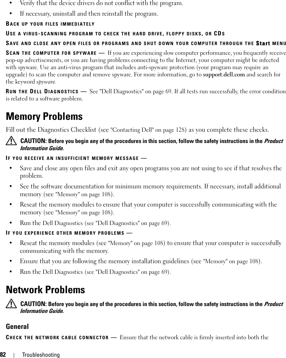 82 Troubleshooting• Verify that the device drivers do not conflict with the program.• If necessary, uninstall and then reinstall the program.BACK UP YOUR FILES IMMEDIATELYUSE A VIRUS-SCANNING PROGRAM TO CHECK THE HARD DRIVE, FLOPPY DISKS, OR CDSSAVE AND CLOSE ANY OPEN FILES OR PROGRAMS AND SHUT DOWN YOUR COMPUTER THROUGH THE Start MENUSCAN THE COMPUTER FOR SPYWARE —If you are experiencing slow computer performance, you frequently receive pop-up advertisements, or you are having problems connecting to the Internet, your computer might be infected with spyware. Use an anti-virus program that includes anti-spyware protection (your program may require an upgrade) to scan the computer and remove spyware. For more information, go to support.dell.com and search for the keyword spyware.RUN THE DELL DIAGNOSTICS —See &quot;Dell Diagnostics&quot; on page 69. If all tests run successfully, the error condition is related to a software problem.Memory ProblemsFill out the Diagnostics Checklist (see &quot;Contacting Dell&quot; on page 128) as you complete these checks. CAUTION: Before you begin any of the procedures in this section, follow the safety instructions in the Product Information Guide.IF YOU RECEIVE AN INSUFFICIENT MEMORY MESSAGE —• Save and close any open files and exit any open programs you are not using to see if that resolves the problem.• See the software documentation for minimum memory requirements. If necessary, install additional memory (see &quot;Memory&quot; on page 108).• Reseat the memory modules to ensure that your computer is successfully communicating with the memory (see &quot;Memory&quot; on page 108).• Run the Dell Diagnostics (see &quot;Dell Diagnostics&quot; on page 69).IF YOU EXPERIENCE OTHER MEMORY PROBLEMS —• Reseat the memory modules (see &quot;Memory&quot; on page 108) to ensure that your computer is successfully communicating with the memory.• Ensure that you are following the memory installation guidelines (see &quot;Memory&quot; on page 108).• Run the Dell Diagnostics (see &quot;Dell Diagnostics&quot; on page 69).Network Problems CAUTION: Before you begin any of the procedures in this section, follow the safety instructions in the Product Information Guide.GeneralCHECK THE NETWORK CABLE CONNECTOR —Ensure that the network cable is firmly inserted into both the 