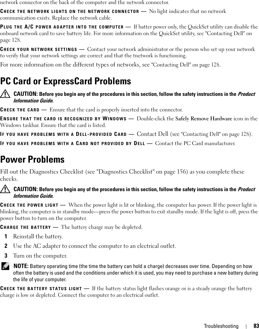 Troubleshooting 83network connector on the back of the computer and the network connector.CHECK THE NETWORK LIGHTS ON THE NETWORK CONNECTOR —No light indicates that no network communication exists. Replace the network cable.PLUG THE A/C POWER ADAPTER INTO THE COMPUTER —If batter power only, the QuickSet utility can disable the onboard network card to save battery life. For more information on the QuickSet utility, see &quot;Contacting Dell&quot; on page 128.CHECK YOUR NETWORK SETTINGS —Contact your network administrator or the person who set up your network to verify that your network settings are correct and that the tnetwork is functioning. For more information on the different types of networks, see &quot;Contacting Dell&quot; on page 128.PC Card or ExpressCard Problems CAUTION: Before you begin any of the procedures in this section, follow the safety instructions in the Product Information Guide.CHECK THE CARD —Ensure that the card is properly inserted into the connector.ENSURE THAT THE CARD IS RECOGNIZED BY WINDOWS —Double-click the Safely Remove Hardware icon in the Windows taskbar. Ensure that the card is listed.IF YOU HAVE PROBLEMS WITH A DELL-PROVIDED CARD —Contact Dell (see &quot;Contacting Dell&quot; on page 128).IF YOU HAVE PROBLEMS WITH A CARD NOT PROVIDED BY DELL —Contact the PC Card manufacturer.Power ProblemsFill out the Diagnostics Checklist (see &quot;Diagnostics Checklist&quot; on page 156) as you complete these checks. CAUTION: Before you begin any of the procedures in this section, follow the safety instructions in the Product Information Guide.CHECK THE POWER LIGHT —When the power light is lit or blinking, the computer has power. If the power light is blinking, the computer is in standby mode—press the power button to exit standby mode. If the light is off, press the power button to turn on the computer.CHARGE THE BATTERY —The battery charge may be depleted.1Reinstall the battery.2Use the AC adapter to connect the computer to an electrical outlet.3Turn on the computer. NOTE: Battery operating time (the time the battery can hold a charge) decreases over time. Depending on how often the battery is used and the conditions under which it is used, you may need to purchase a new battery during the life of your computer.CHECK THE BATTERY STATUS LIGHT —If the battery status light flashes orange or is a steady orange the battery charge is low or depleted. Connect the computer to an electrical outlet.