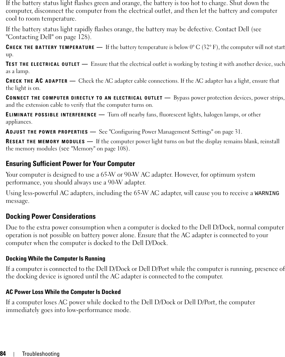 84 TroubleshootingIf the battery status light flashes green and orange, the battery is too hot to charge. Shut down the computer, disconnect the computer from the electrical outlet, and then let the battery and computer cool to room temperature.If the battery status light rapidly flashes orange, the battery may be defective. Contact Dell (see &quot;Contacting Dell&quot; on page 128).CHECK THE BATTERY TEMPERATURE —If the battery temperature is below 0° C (32° F), the computer will not start up.TEST THE ELECTRICAL OUTLET —Ensure that the electrical outlet is working by testing it with another device, such as a lamp.CHECK THE AC ADAPTER —Check the AC adapter cable connections. If the AC adapter has a light, ensure that the light is on.CONNECT THE COMPUTER DIRECTLY TO AN ELECTRICAL OUTLET —Bypass power protection devices, power strips, and the extension cable to verify that the computer turns on.ELIMINATE POSSIBLE INTERFERENCE —Turn off nearby fans, fluorescent lights, halogen lamps, or other appliances.ADJUST THE POWER PROPERTIES —See &quot;Configuring Power Management Settings&quot; on page 31.RESEAT THE MEMORY MODULES —If the computer power light turns on but the display remains blank, reinstall the memory modules (see &quot;Memory&quot; on page 108).Ensuring Sufficient Power for Your ComputerYour computer is designed to use a 65-W or 90-W AC adapter. However, for optimum system performance, you should always use a 90-W adapter.Using less-powerful AC adapters, including the 65-W AC adapter, will cause you to receive a WARNING message.Docking Power ConsiderationsDue to the extra power consumption when a computer is docked to the Dell D/Dock, normal computer operation is not possible on battery power alone. Ensure that the AC adapter is connected to your computer when the computer is docked to the Dell D/Dock.Docking While the Computer Is RunningIf a computer is connected to the Dell D/Dock or Dell D/Port while the computer is running, presence of the docking device is ignored until the AC adapter is connected to the computer.AC Power Loss While the Computer Is DockedIf a computer loses AC power while docked to the Dell D/Dock or Dell D/Port, the computer immediately goes into low-performance mode.