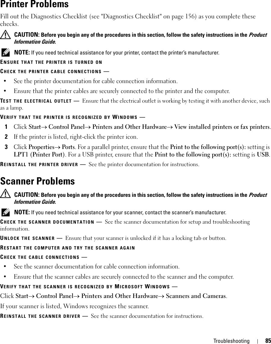 Troubleshooting 85Printer ProblemsFill out the Diagnostics Checklist (see &quot;Diagnostics Checklist&quot; on page 156) as you complete these checks. CAUTION: Before you begin any of the procedures in this section, follow the safety instructions in the Product Information Guide. NOTE: If you need technical assistance for your printer, contact the printer’s manufacturer.ENSURE THAT THE PRINTER IS TURNED ONCHECK THE PRINTER CABLE CONNECTIONS —• See the printer documentation for cable connection information.• Ensure that the printer cables are securely connected to the printer and the computer.TEST THE ELECTRICAL OUTLET —Ensure that the electrical outlet is working by testing it with another device, such as a lamp.VERIFY THAT THE PRINTER IS RECOGNIZED BY WINDOWS —1Click Start→ Control Panel→ Printers and Other Hardware→ View installed printers or fax printers.2If the printer is listed, right-click the printer icon.3Click Properties→ Ports. For a parallel printer, ensure that the Print to the following port(s): setting is LPT1 (Printer Port). For a USB printer, ensure that the Print to the following port(s): setting is USB.REINSTALL THE PRINTER DRIVER —See the printer documentation for instructions.Scanner Problems CAUTION: Before you begin any of the procedures in this section, follow the safety instructions in the Product Information Guide. NOTE: If you need technical assistance for your scanner, contact the scanner’s manufacturer.CHECK THE SCANNER DOCUMENTATION —See the scanner documentation for setup and troubleshooting information.UNLOCK THE SCANNER —Ensure that your scanner is unlocked if it has a locking tab or button.RESTART THE COMPUTER AND TRY THE SCANNER AGAINCHECK THE CABLE CONNECTIONS —• See the scanner documentation for cable connection information.• Ensure that the scanner cables are securely connected to the scanner and the computer.VERIFY THAT THE SCANNER IS RECOGNIZED BY MICROSOFT WINDOWS —Click Start→ Control Panel→ Printers and Other Hardware→ Scanners and Cameras.If your scanner is listed, Windows recognizes the scanner.REINSTALL THE SCANNER DRIVER —See the scanner documentation for instructions.