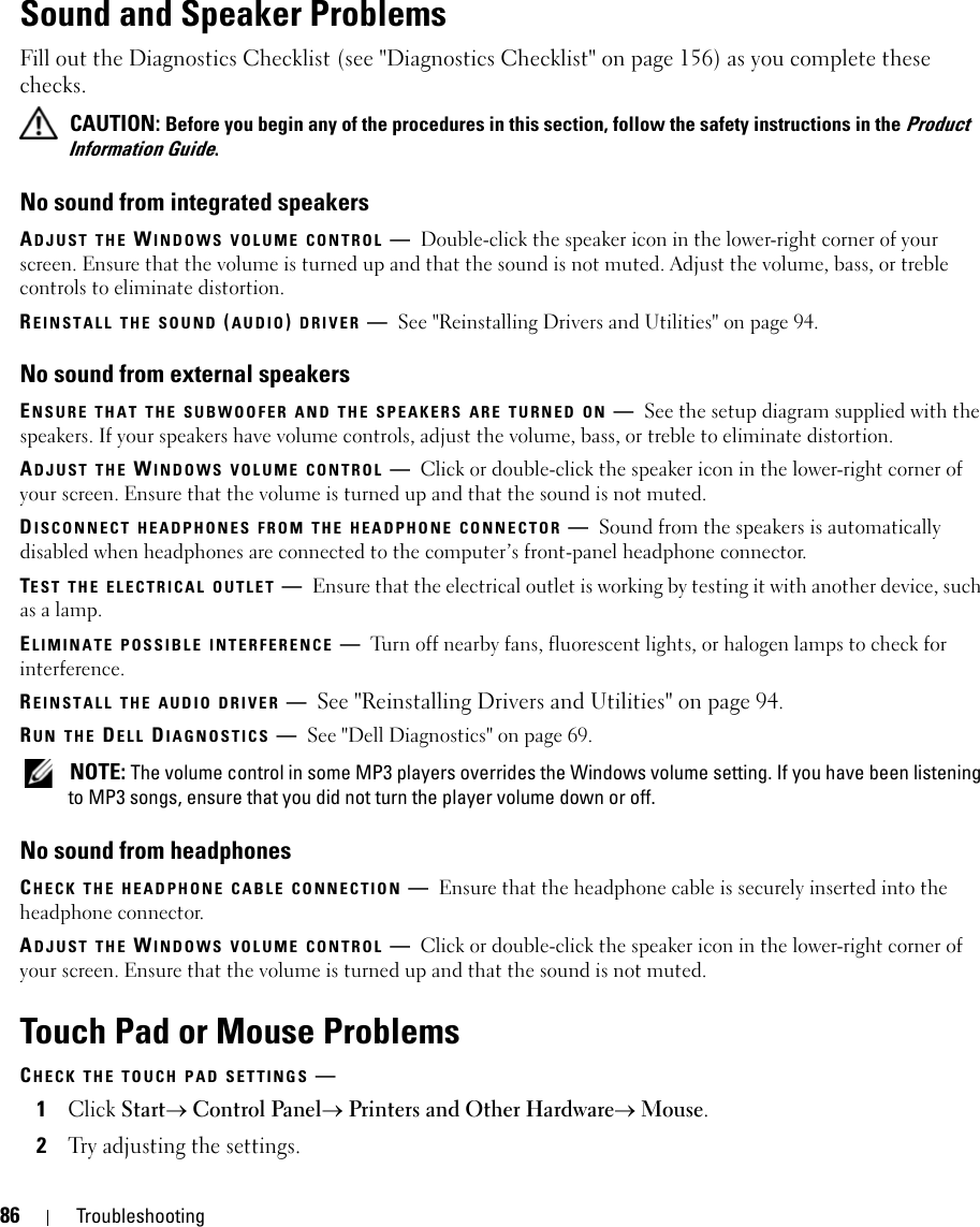 86 TroubleshootingSound and Speaker ProblemsFill out the Diagnostics Checklist (see &quot;Diagnostics Checklist&quot; on page 156) as you complete these checks. CAUTION: Before you begin any of the procedures in this section, follow the safety instructions in the Product Information Guide.No sound from integrated speakersADJUST THE WINDOWS VOLUME CONTROL —Double-click the speaker icon in the lower-right corner of your screen. Ensure that the volume is turned up and that the sound is not muted. Adjust the volume, bass, or treble controls to eliminate distortion.REINSTALL THE SOUND (AUDIO) DRIVER —See &quot;Reinstalling Drivers and Utilities&quot; on page 94.No sound from external speakersENSURE THAT THE SUBWOOFER AND THE SPEAKERS ARE TURNED ON —See the setup diagram supplied with the speakers. If your speakers have volume controls, adjust the volume, bass, or treble to eliminate distortion.ADJUST THE WINDOWS VOLUME CONTROL —Click or double-click the speaker icon in the lower-right corner of your screen. Ensure that the volume is turned up and that the sound is not muted.DISCONNECT HEADPHONES FROM THE HEADPHONE CONNECTOR —Sound from the speakers is automatically disabled when headphones are connected to the computer’s front-panel headphone connector.TEST THE ELECTRICAL OUTLET —Ensure that the electrical outlet is working by testing it with another device, such as a lamp.ELIMINATE POSSIBLE INTERFERENCE —Turn off nearby fans, fluorescent lights, or halogen lamps to check for interference.REINSTALL THE AUDIO DRIVER —See &quot;Reinstalling Drivers and Utilities&quot; on page 94. RUN THE DELL DIAGNOSTICS —See &quot;Dell Diagnostics&quot; on page 69. NOTE: The volume control in some MP3 players overrides the Windows volume setting. If you have been listening to MP3 songs, ensure that you did not turn the player volume down or off.No sound from headphonesCHECK THE HEADPHONE CABLE CONNECTION —Ensure that the headphone cable is securely inserted into the headphone connector.ADJUST THE WINDOWS VOLUME CONTROL —Click or double-click the speaker icon in the lower-right corner of your screen. Ensure that the volume is turned up and that the sound is not muted.Touch Pad or Mouse ProblemsCHECK THE TOUCH PAD SETTINGS —1Click Start→ Control Panel→ Printers and Other Hardware→ Mouse.2Try adjusting the settings.