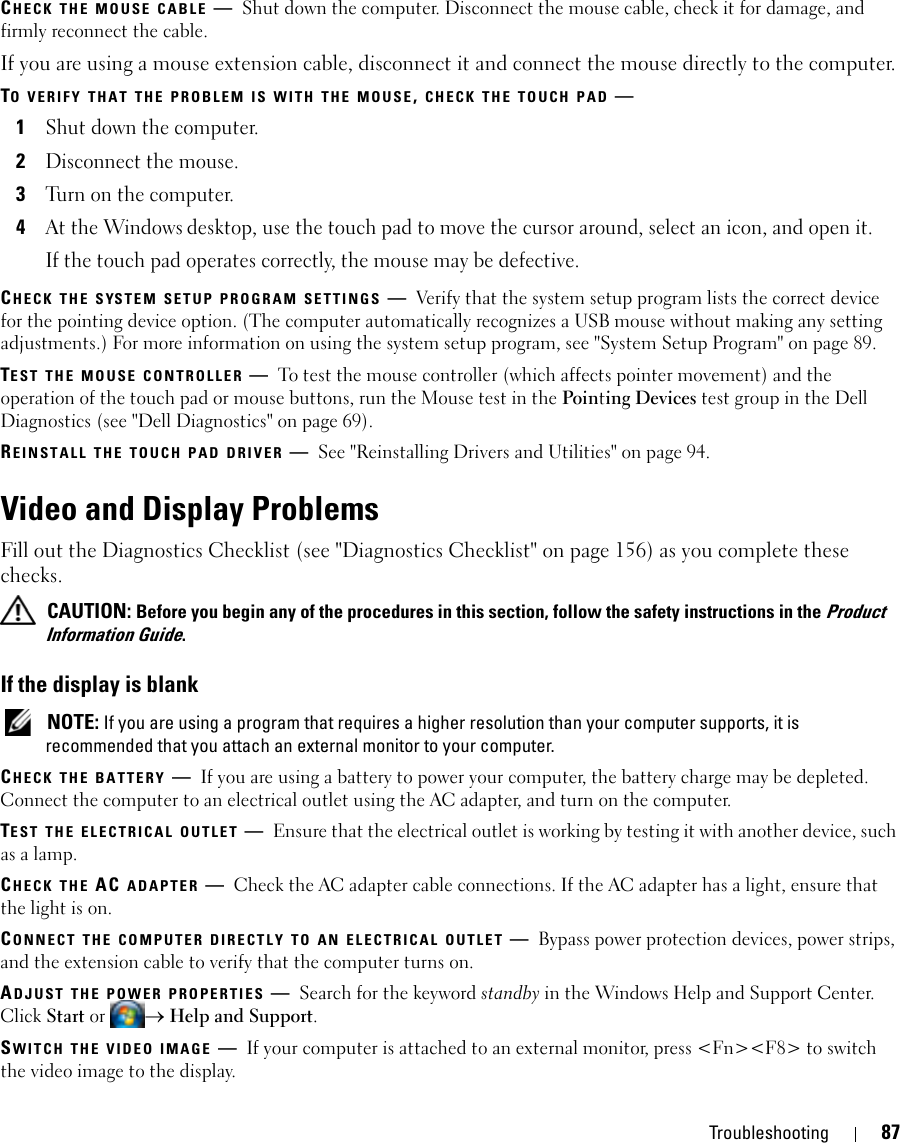 Troubleshooting 87CHECK THE MOUSE CABLE —Shut down the computer. Disconnect the mouse cable, check it for damage, and firmly reconnect the cable.If you are using a mouse extension cable, disconnect it and connect the mouse directly to the computer.TO VERIFY THAT THE PROBLEM IS WITH THE MOUSE, CHECK THE TOUCH PAD —1Shut down the computer.2Disconnect the mouse.3Turn on the computer. 4At the Windows desktop, use the touch pad to move the cursor around, select an icon, and open it.If the touch pad operates correctly, the mouse may be defective.CHECK THE SYSTEM SETUP PROGRAM SETTINGS —Verify that the system setup program lists the correct device for the pointing device option. (The computer automatically recognizes a USB mouse without making any setting adjustments.) For more information on using the system setup program, see &quot;System Setup Program&quot; on page 89.TEST THE MOUSE CONTROLLER —To test the mouse controller (which affects pointer movement) and the operation of the touch pad or mouse buttons, run the Mouse test in the Pointing Devices test group in the Dell Diagnostics (see &quot;Dell Diagnostics&quot; on page 69).REINSTALL THE TOUCH PAD DRIVER —See &quot;Reinstalling Drivers and Utilities&quot; on page 94.Video and Display ProblemsFill out the Diagnostics Checklist (see &quot;Diagnostics Checklist&quot; on page 156) as you complete these checks. CAUTION: Before you begin any of the procedures in this section, follow the safety instructions in the Product Information Guide.If the display is blank NOTE: If you are using a program that requires a higher resolution than your computer supports, it is recommended that you attach an external monitor to your computer.CHECK THE BATTERY —If you are using a battery to power your computer, the battery charge may be depleted. Connect the computer to an electrical outlet using the AC adapter, and turn on the computer.TEST THE ELECTRICAL OUTLET —Ensure that the electrical outlet is working by testing it with another device, such as a lamp.CHECK THE AC ADAPTER —Check the AC adapter cable connections. If the AC adapter has a light, ensure that the light is on.CONNECT THE COMPUTER DIRECTLY TO AN ELECTRICAL OUTLET —Bypass power protection devices, power strips, and the extension cable to verify that the computer turns on.ADJUST THE POWER PROPERTIES —Search for the keyword standby in the Windows Help and Support Center. Click Start or → Help and Support.SWITCH THE VIDEO IMAGE —If your computer is attached to an external monitor, press &lt;Fn&gt;&lt;F8&gt; to switch the video image to the display.