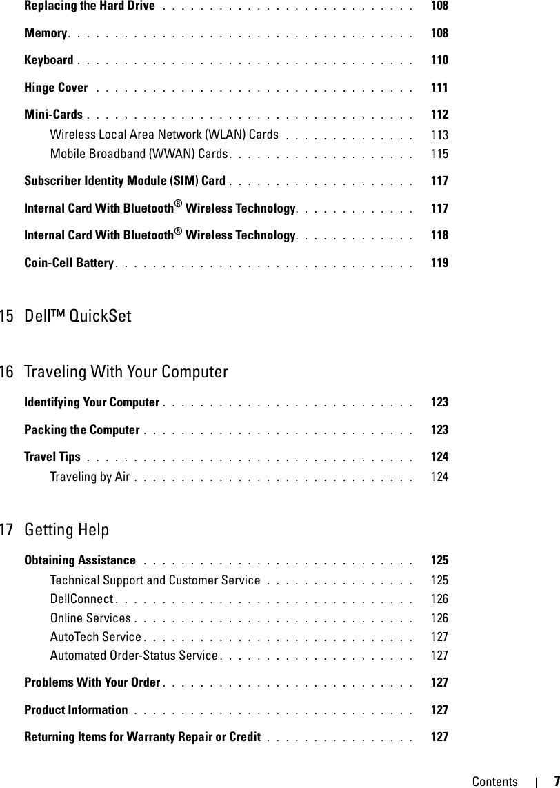 Contents 7Replacing the Hard Drive  . . . . . . . . . . . . . . . . . . . . . . . . . . .   108Memory. . . . . . . . . . . . . . . . . . . . . . . . . . . . . . . . . . . . .   108Keyboard . . . . . . . . . . . . . . . . . . . . . . . . . . . . . . . . . . . .   110Hinge Cover  . . . . . . . . . . . . . . . . . . . . . . . . . . . . . . . . . .   111Mini-Cards . . . . . . . . . . . . . . . . . . . . . . . . . . . . . . . . . . .   112Wireless Local Area Network (WLAN) Cards  . . . . . . . . . . . . . .   113Mobile Broadband (WWAN) Cards. . . . . . . . . . . . . . . . . . . .   115Subscriber Identity Module (SIM) Card . . . . . . . . . . . . . . . . . . . .   117Internal Card With Bluetooth® Wireless Technology. . . . . . . . . . . . .   117Internal Card With Bluetooth® Wireless Technology. . . . . . . . . . . . .   118Coin-Cell Battery . . . . . . . . . . . . . . . . . . . . . . . . . . . . . . . .   11915 Dell™ QuickSet 16 Traveling With Your ComputerIdentifying Your Computer . . . . . . . . . . . . . . . . . . . . . . . . . . .   123Packing the Computer . . . . . . . . . . . . . . . . . . . . . . . . . . . . .   123Travel Tips  . . . . . . . . . . . . . . . . . . . . . . . . . . . . . . . . . . .   124Traveling by Air . . . . . . . . . . . . . . . . . . . . . . . . . . . . . .   12417 Getting HelpObtaining Assistance  . . . . . . . . . . . . . . . . . . . . . . . . . . . . .   125Technical Support and Customer Service  . . . . . . . . . . . . . . . .   125DellConnect . . . . . . . . . . . . . . . . . . . . . . . . . . . . . . . .   126Online Services . . . . . . . . . . . . . . . . . . . . . . . . . . . . . .   126AutoTech Service . . . . . . . . . . . . . . . . . . . . . . . . . . . . .   127Automated Order-Status Service . . . . . . . . . . . . . . . . . . . . .   127Problems With Your Order . . . . . . . . . . . . . . . . . . . . . . . . . . .   127Product Information  . . . . . . . . . . . . . . . . . . . . . . . . . . . . . .   127Returning Items for Warranty Repair or Credit  . . . . . . . . . . . . . . . .   127