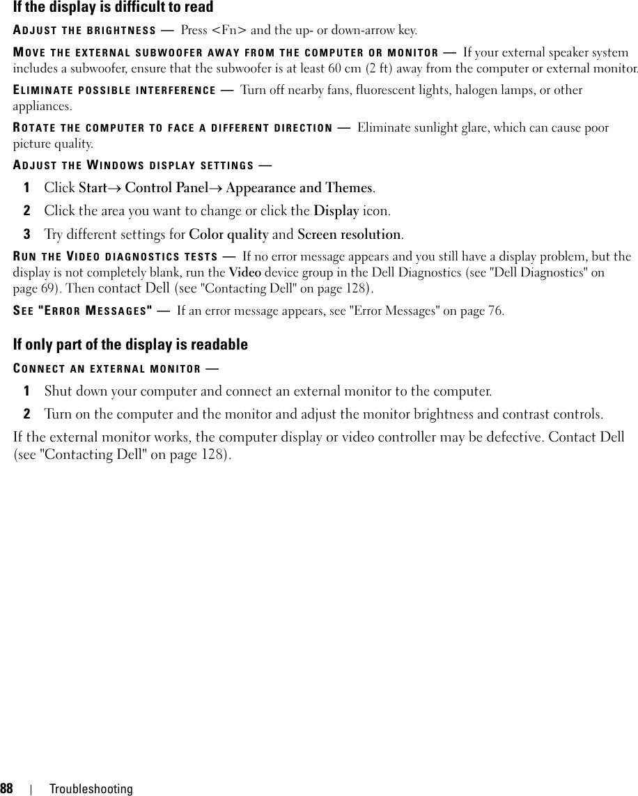 88 TroubleshootingIf the display is difficult to readADJUST THE BRIGHTNESS —Press &lt;Fn&gt; and the up- or down-arrow key.MOVE THE EXTERNAL SUBWOOFER AWAY FROM THE COMPUTER OR MONITOR —If your external speaker system includes a subwoofer, ensure that the subwoofer is at least 60 cm (2 ft) away from the computer or external monitor.ELIMINATE POSSIBLE INTERFERENCE —Turn off nearby fans, fluorescent lights, halogen lamps, or other appliances.ROTATE THE COMPUTER TO FACE A DIFFERENT DIRECTION —Eliminate sunlight glare, which can cause poor picture quality.ADJUST THE WINDOWS DISPLAY SETTINGS —1Click Start→ Control Panel→ Appearance and Themes.2Click the area you want to change or click the Display icon.3Try different settings for Color quality and Screen resolution.RUN THE VIDEO DIAGNOSTICS TESTS —If no error message appears and you still have a display problem, but the display is not completely blank, run the Video device group in the Dell Diagnostics (see &quot;Dell Diagnostics&quot; on page 69). Then contact Dell (see &quot;Contacting Dell&quot; on page 128).SEE &quot;ERROR MESSAGES&quot;—If an error message appears, see &quot;Error Messages&quot; on page 76.If only part of the display is readableCONNECT AN EXTERNAL MONITOR —1Shut down your computer and connect an external monitor to the computer.2Turn on the computer and the monitor and adjust the monitor brightness and contrast controls.If the external monitor works, the computer display or video controller may be defective. Contact Dell (see &quot;Contacting Dell&quot; on page 128).