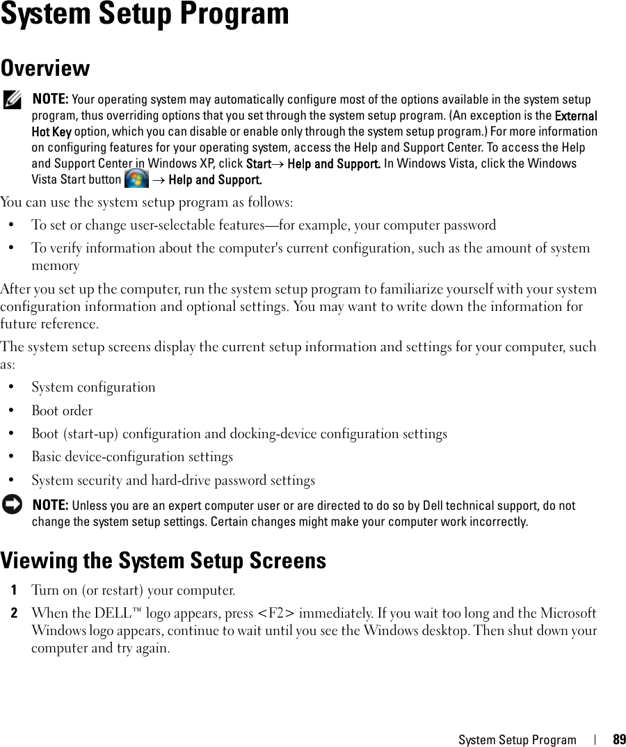 System Setup Program 8912System Setup ProgramOverview NOTE: Your operating system may automatically configure most of the options available in the system setup program, thus overriding options that you set through the system setup program. (An exception is the External Hot Key option, which you can disable or enable only through the system setup program.) For more information on configuring features for your operating system, access the Help and Support Center. To access the Help and Support Center in Windows XP, click Start→ Help and Support. In Windows Vista, click the Windows Vista Start button   → Help and Support.You can use the system setup program as follows:• To set or change user-selectable features—for example, your computer password• To verify information about the computer&apos;s current configuration, such as the amount of system memoryAfter you set up the computer, run the system setup program to familiarize yourself with your system configuration information and optional settings. You may want to write down the information for future reference.The system setup screens display the current setup information and settings for your computer, such as:• System configuration• Boot order• Boot (start-up) configuration and docking-device configuration settings• Basic device-configuration settings• System security and hard-drive password settings NOTE: Unless you are an expert computer user or are directed to do so by Dell technical support, do not change the system setup settings. Certain changes might make your computer work incorrectly. Viewing the System Setup Screens1Turn on (or restart) your computer.2When the DELL™ logo appears, press &lt;F2&gt; immediately. If you wait too long and the Microsoft Windows logo appears, continue to wait until you see the Windows desktop. Then shut down your computer and try again.