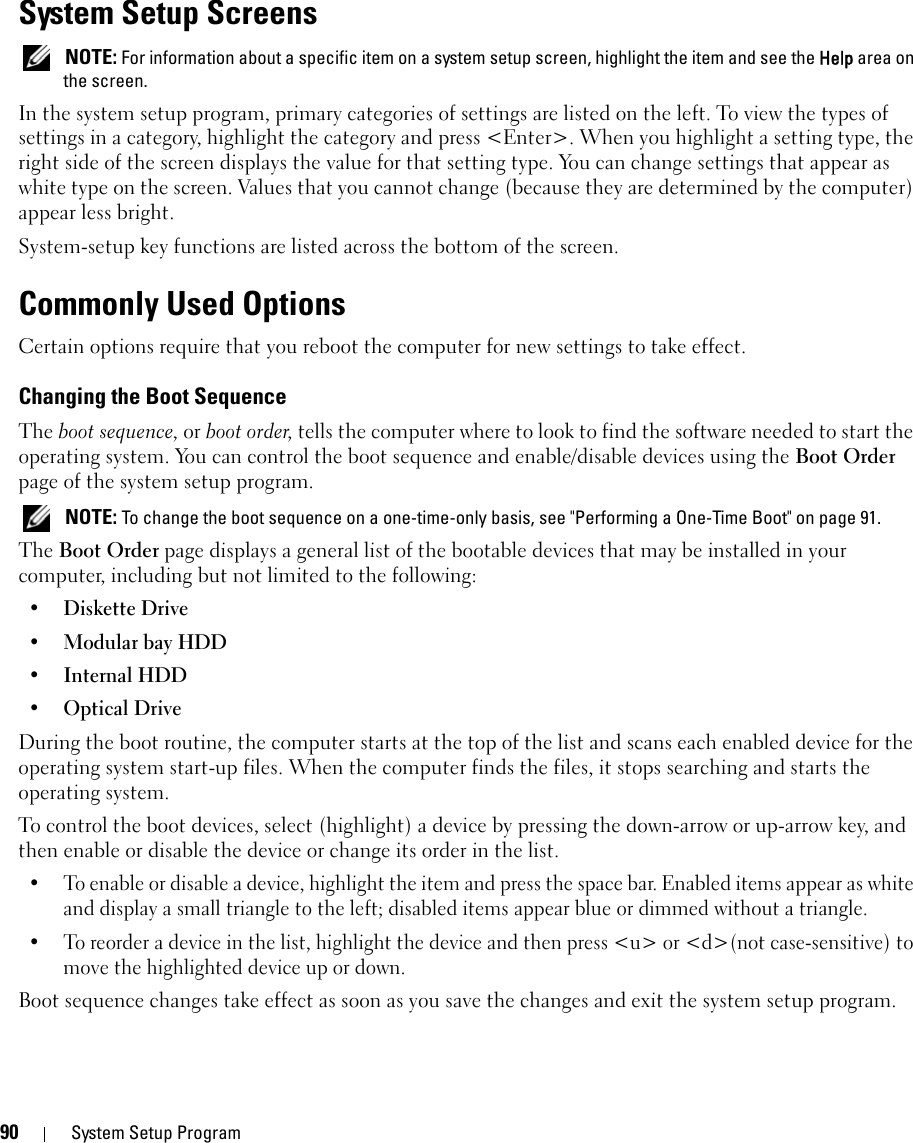 90 System Setup ProgramSystem Setup Screens NOTE: For information about a specific item on a system setup screen, highlight the item and see the Help area on the screen.In the system setup program, primary categories of settings are listed on the left. To view the types of settings in a category, highlight the category and press &lt;Enter&gt;. When you highlight a setting type, the right side of the screen displays the value for that setting type. You can change settings that appear as white type on the screen. Values that you cannot change (because they are determined by the computer) appear less bright.System-setup key functions are listed across the bottom of the screen.Commonly Used OptionsCertain options require that you reboot the computer for new settings to take effect.Changing the Boot SequenceThe boot sequence, or boot order, tells the computer where to look to find the software needed to start the operating system. You can control the boot sequence and enable/disable devices using the Boot Order page of the system setup program. NOTE: To change the boot sequence on a one-time-only basis, see &quot;Performing a One-Time Boot&quot; on page 91.The Boot Order page displays a general list of the bootable devices that may be installed in your computer, including but not limited to the following:•Diskette Drive•Modular bay HDD•Internal HDD•Optical DriveDuring the boot routine, the computer starts at the top of the list and scans each enabled device for the operating system start-up files. When the computer finds the files, it stops searching and starts the operating system. To control the boot devices, select (highlight) a device by pressing the down-arrow or up-arrow key, and then enable or disable the device or change its order in the list.• To enable or disable a device, highlight the item and press the space bar. Enabled items appear as white and display a small triangle to the left; disabled items appear blue or dimmed without a triangle.• To reorder a device in the list, highlight the device and then press &lt;u&gt; or &lt;d&gt;(not case-sensitive) to move the highlighted device up or down.Boot sequence changes take effect as soon as you save the changes and exit the system setup program.