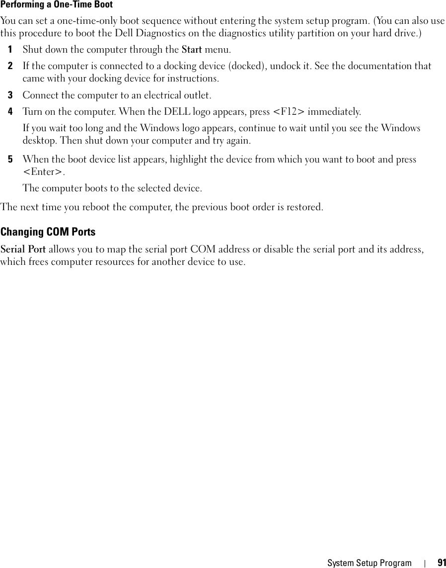 System Setup Program 91Performing a One-Time BootYou can set a one-time-only boot sequence without entering the system setup program. (You can also use this procedure to boot the Dell Diagnostics on the diagnostics utility partition on your hard drive.)1Shut down the computer through the Start menu.2If the computer is connected to a docking device (docked), undock it. See the documentation that came with your docking device for instructions.3Connect the computer to an electrical outlet.4Turn on the computer. When the DELL logo appears, press &lt;F12&gt; immediately. If you wait too long and the Windows logo appears, continue to wait until you see the Windows desktop. Then shut down your computer and try again.5When the boot device list appears, highlight the device from which you want to boot and press &lt;Enter&gt;.The computer boots to the selected device.The next time you reboot the computer, the previous boot order is restored.Changing COM PortsSerial Port allows you to map the serial port COM address or disable the serial port and its address, which frees computer resources for another device to use.