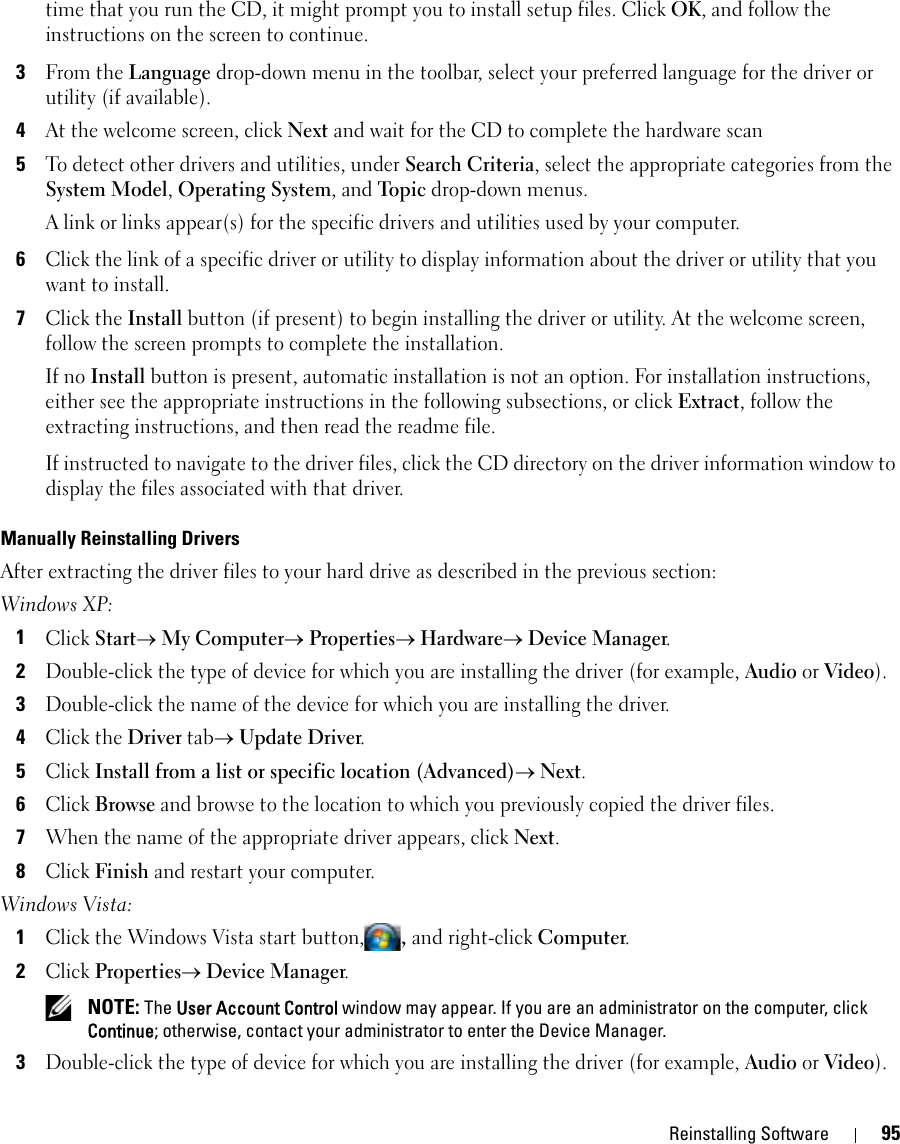 Reinstalling Software 95time that you run the CD, it might prompt you to install setup files. Click OK, and follow the instructions on the screen to continue.3From the Language drop-down menu in the toolbar, select your preferred language for the driver or utility (if available).4At the welcome screen, click Next and wait for the CD to complete the hardware scan5To detect other drivers and utilities, under Search Criteria, select the appropriate categories from the System Model, Operating System, and Topic drop-down menus.A link or links appear(s) for the specific drivers and utilities used by your computer.6Click the link of a specific driver or utility to display information about the driver or utility that you want to install.7Click the Install button (if present) to begin installing the driver or utility. At the welcome screen, follow the screen prompts to complete the installation.If no Install button is present, automatic installation is not an option. For installation instructions, either see the appropriate instructions in the following subsections, or click Extract, follow the extracting instructions, and then read the readme file.If instructed to navigate to the driver files, click the CD directory on the driver information window to display the files associated with that driver.Manually Reinstalling Drivers After extracting the driver files to your hard drive as described in the previous section:Windows XP:1Click Start→ My Computer→ Properties→ Hardware→ Device Manager.2Double-click the type of device for which you are installing the driver (for example, Audio or Video).3Double-click the name of the device for which you are installing the driver.4Click the Driver tab→ Update Driver.5Click Install from a list or specific location (Advanced)→ Next.6Click Browse and browse to the location to which you previously copied the driver files.7When the name of the appropriate driver appears, click Next.8Click Finish and restart your computer.Windows Vista:1Click the Windows Vista start button,, and right-click Computer.2Click Properties→ Device Manager. NOTE: The User Account Control window may appear. If you are an administrator on the computer, click Continue; otherwise, contact your administrator to enter the Device Manager.3Double-click the type of device for which you are installing the driver (for example, Audio or Video).