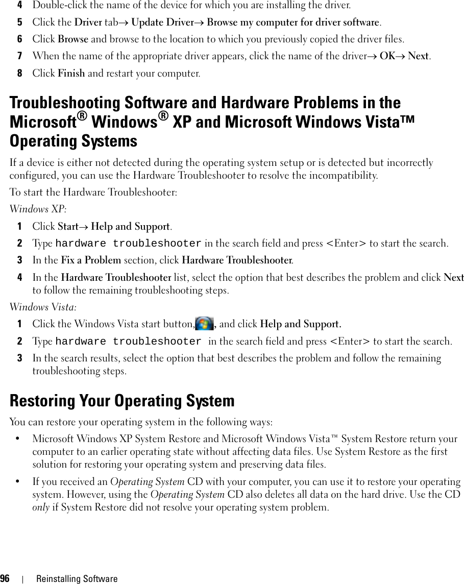 96 Reinstalling Software4Double-click the name of the device for which you are installing the driver.5Click the Driver tab→ Update Driver→ Browse my computer for driver software.6Click Browse and browse to the location to which you previously copied the driver files.7When the name of the appropriate driver appears, click the name of the driver→ OK→ Next.8Click Finish and restart your computer.Troubleshooting Software and Hardware Problems in the Microsoft® Windows® XP and Microsoft Windows Vista™ Operating SystemsIf a device is either not detected during the operating system setup or is detected but incorrectly configured, you can use the Hardware Troubleshooter to resolve the incompatibility.To start the Hardware Troubleshooter:Windows XP:1Click Start→ Help and Support.2Ty p e  hardware troubleshooter in the search field and press &lt;Enter&gt; to start the search.3In the Fix a Problem section, click Hardware Troubleshooter.4In the Hardware Troubleshooter list, select the option that best describes the problem and click Next to follow the remaining troubleshooting steps.Windows Vista:1Click the Windows Vista start button,, and click Help and Support.2Ty p e  hardware troubleshooter in the search field and press &lt;Enter&gt; to start the search.3In the search results, select the option that best describes the problem and follow the remaining troubleshooting steps.Restoring Your Operating SystemYou can restore your operating system in the following ways:• Microsoft Windows XP System Restore and Microsoft Windows Vista™ System Restore return your computer to an earlier operating state without affecting data files. Use System Restore as the first solution for restoring your operating system and preserving data files.• If you received an Operating System CD with your computer, you can use it to restore your operating system. However, using the Operating System CD also deletes all data on the hard drive. Use the CD only if System Restore did not resolve your operating system problem.