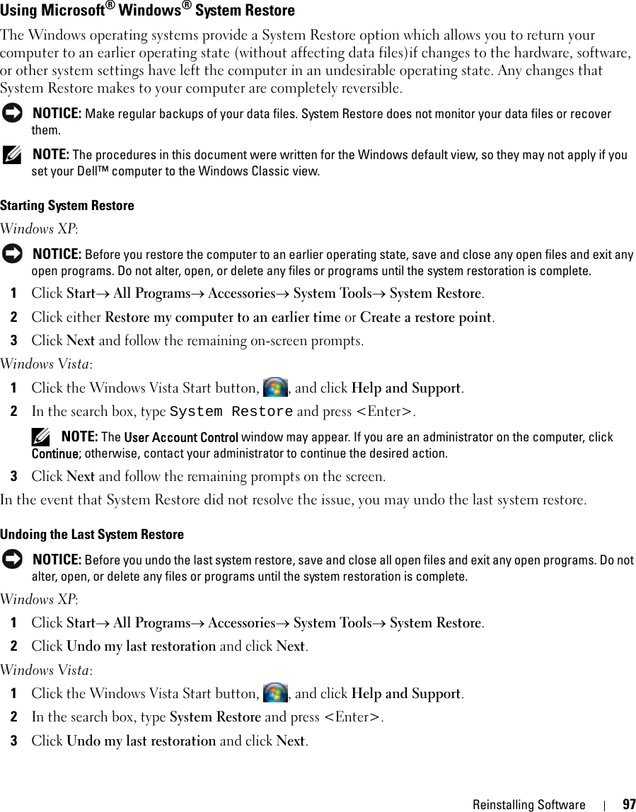 Reinstalling Software 97Using Microsoft® Windows® System RestoreThe Windows operating systems provide a System Restore option which allows you to return your computer to an earlier operating state (without affecting data files)if changes to the hardware, software, or other system settings have left the computer in an undesirable operating state. Any changes that System Restore makes to your computer are completely reversible. NOTICE: Make regular backups of your data files. System Restore does not monitor your data files or recover them. NOTE: The procedures in this document were written for the Windows default view, so they may not apply if you set your Dell™ computer to the Windows Classic view.Starting System RestoreWindows XP: NOTICE: Before you restore the computer to an earlier operating state, save and close any open files and exit any open programs. Do not alter, open, or delete any files or programs until the system restoration is complete.1Click Start→ All Programs→ Accessories→ System Tools→ System Restore.2Click either Restore my computer to an earlier time or Create a restore point.3Click Next and follow the remaining on-screen prompts.Windows Vista:1Click the Windows Vista Start button,  , and click Help and Support.2In the search box, type System Restore and press &lt;Enter&gt;. NOTE: The User Account Control window may appear. If you are an administrator on the computer, click Continue; otherwise, contact your administrator to continue the desired action.3Click Next and follow the remaining prompts on the screen.In the event that System Restore did not resolve the issue, you may undo the last system restore.Undoing the Last System Restore NOTICE: Before you undo the last system restore, save and close all open files and exit any open programs. Do not alter, open, or delete any files or programs until the system restoration is complete.Windows XP:1Click Start→ All Programs→ Accessories→ System Tools→ System Restore.2Click Undo my last restoration and click Next.Windows Vista:1Click the Windows Vista Start button,  , and click Help and Support.2In the search box, type System Restore and press &lt;Enter&gt;.3Click Undo my last restoration and click Next.