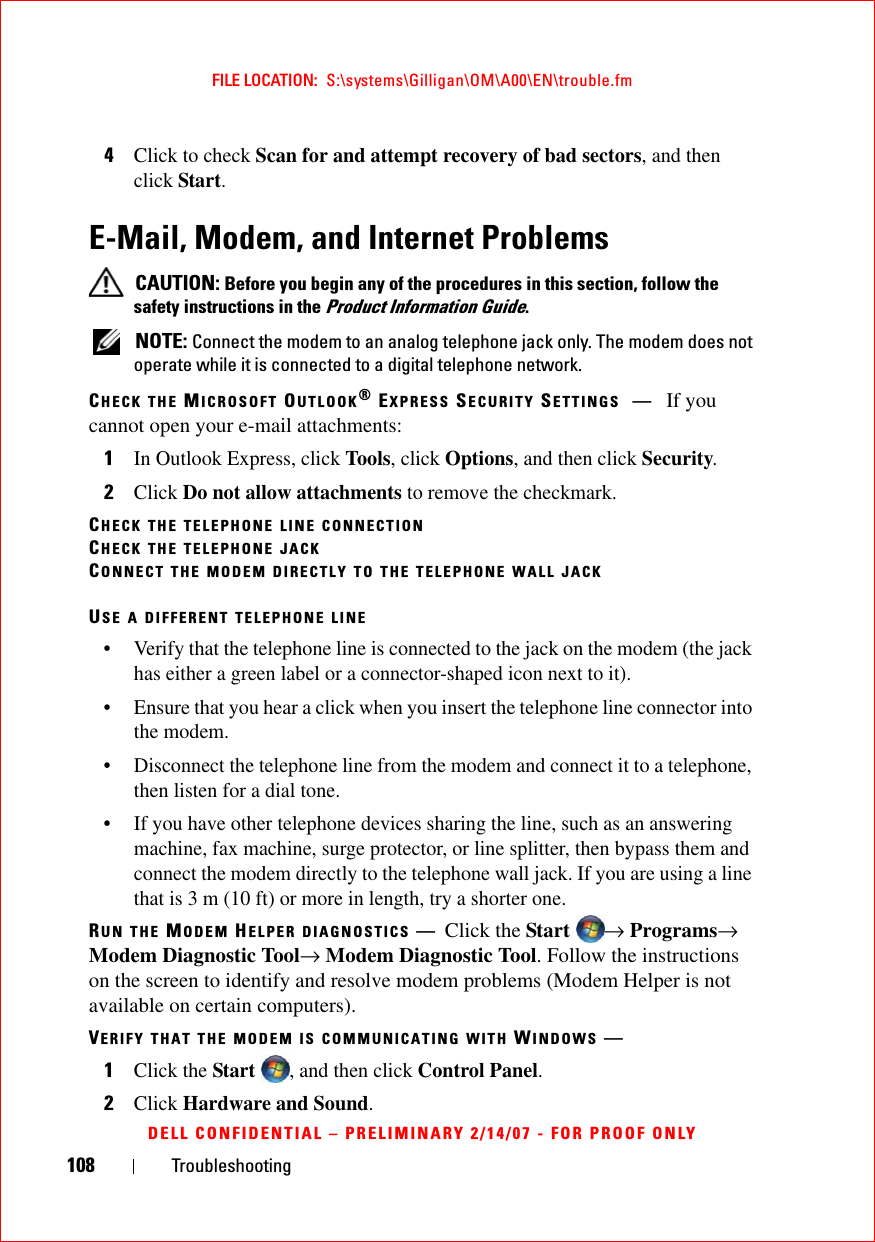 108 TroubleshootingFILE LOCATION:  S:\systems\Gilligan\OM\A00\EN\trouble.fmDELL CONFIDENTIAL – PRELIMINARY 2/14/07 - FOR PROOF ONLY4Click to check Scan for and attempt recovery of bad sectors, and then click Start.E-Mail, Modem, and Internet Problems  CAUTION: Before you begin any of the procedures in this section, follow the safety instructions in the Product Information Guide. NOTE: Connect the modem to an analog telephone jack only. The modem does not operate while it is connected to a digital telephone network.CHECK THE MICROSOFT OUTLOOK® EXPRESS SECURITY SETTINGS —If you cannot open your e-mail attachments:1In Outlook Express, click Tools, click Options, and then click Security.2Click Do not allow attachments to remove the checkmark.CHECK THE TELEPHONE LINE CONNECTIONCHECK THE TELEPHONE JACKCONNECT THE MODEM DIRECTLY TO THE TELEPHONE WALL JACKUSE A DIFFERENT TELEPHONE LINE• Verify that the telephone line is connected to the jack on the modem (the jack has either a green label or a connector-shaped icon next to it). • Ensure that you hear a click when you insert the telephone line connector into the modem. • Disconnect the telephone line from the modem and connect it to a telephone, then listen for a dial tone. • If you have other telephone devices sharing the line, such as an answering machine, fax machine, surge protector, or line splitter, then bypass them and connect the modem directly to the telephone wall jack. If you are using a line that is 3 m (10 ft) or more in length, try a shorter one.RUN THE MODEM HELPER DIAGNOSTICS —Click the Start  → Programs→ Modem Diagnostic Tool→ Modem Diagnostic Tool. Follow the instructions on the screen to identify and resolve modem problems (Modem Helper is not available on certain computers).VERIFY THAT THE MODEM IS COMMUNICATING WITH WINDOWS —1Click the Start , and then click Control Panel.2Click Hardware and Sound.