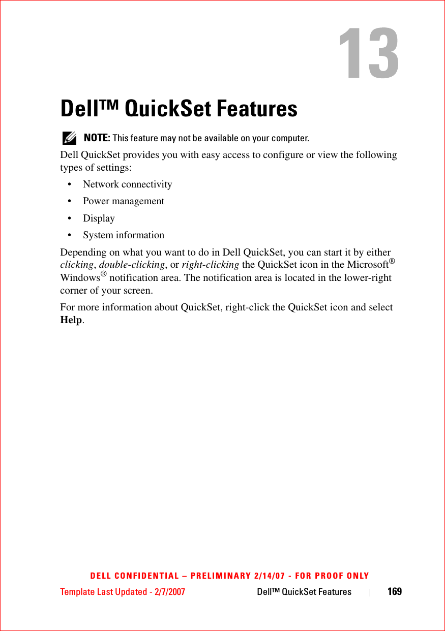 Template Last Updated - 2/7/2007 Dell™ QuickSet Features 169DELL CONFIDENTIAL – PRELIMINARY 2/14/07 - FOR PROOF ONLYDell™ QuickSet Features NOTE: This feature may not be available on your computer.Dell QuickSet provides you with easy access to configure or view the following types of settings:• Network connectivity• Power management•Display• System informationDepending on what you want to do in Dell QuickSet, you can start it by either clicking, double-clicking, or right-clicking the QuickSet icon in the Microsoft® Windows® notification area. The notification area is located in the lower-right corner of your screen.For more information about QuickSet, right-click the QuickSet icon and select Help.