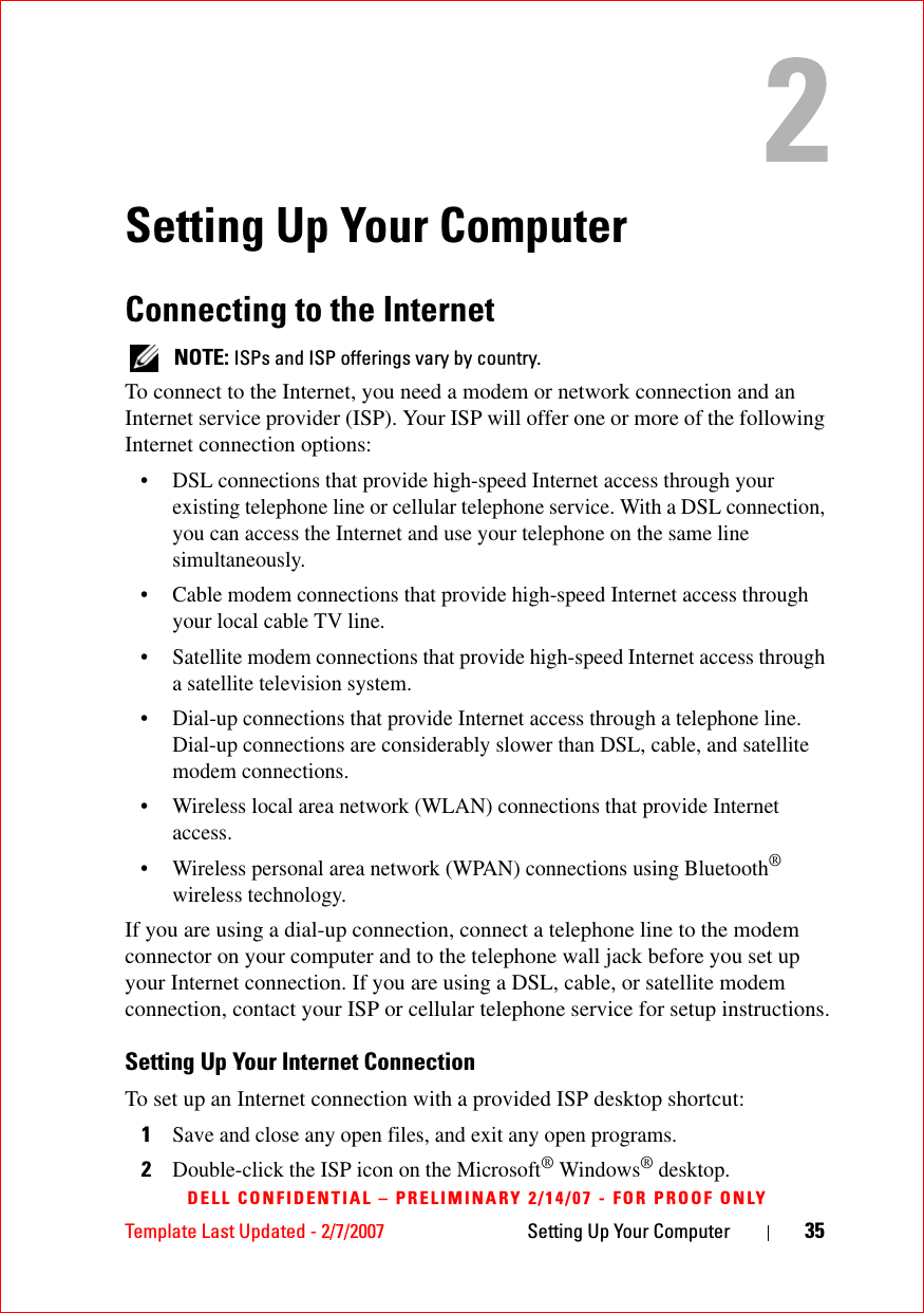 Template Last Updated - 2/7/2007 Setting Up Your Computer 35DELL CONFIDENTIAL – PRELIMINARY 2/14/07 - FOR PROOF ONLYSetting Up Your ComputerConnecting to the Internet NOTE: ISPs and ISP offerings vary by country.To connect to the Internet, you need a modem or network connection and an Internet service provider (ISP). Your ISP will offer one or more of the following Internet connection options:• DSL connections that provide high-speed Internet access through your existing telephone line or cellular telephone service. With a DSL connection, you can access the Internet and use your telephone on the same line simultaneously.• Cable modem connections that provide high-speed Internet access through your local cable TV line.• Satellite modem connections that provide high-speed Internet access through a satellite television system.• Dial-up connections that provide Internet access through a telephone line. Dial-up connections are considerably slower than DSL, cable, and satellite modem connections.• Wireless local area network (WLAN) connections that provide Internet access.• Wireless personal area network (WPAN) connections using Bluetooth® wireless technology.If you are using a dial-up connection, connect a telephone line to the modem connector on your computer and to the telephone wall jack before you set up your Internet connection. If you are using a DSL, cable, or satellite modem connection, contact your ISP or cellular telephone service for setup instructions.Setting Up Your Internet ConnectionTo set up an Internet connection with a provided ISP desktop shortcut:1Save and close any open files, and exit any open programs.2Double-click the ISP icon on the Microsoft® Windows® desktop.
