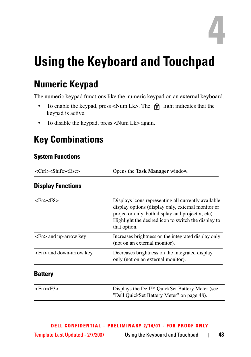 Template Last Updated - 2/7/2007 Using the Keyboard and Touchpad 43DELL CONFIDENTIAL – PRELIMINARY 2/14/07 - FOR PROOF ONLYUsing the Keyboard and TouchpadNumeric KeypadThe numeric keypad functions like the numeric keypad on an external keyboard. • To enable the keypad, press &lt;Num Lk&gt;. The   light indicates that the keypad is active.• To disable the keypad, press &lt;Num Lk&gt; again. Key CombinationsSystem FunctionsDisplay FunctionsBattery&lt;Ctrl&gt;&lt;Shift&gt;&lt;Esc&gt; Opens the Task Manager window.&lt;Fn&gt;&lt;F8&gt; Displays icons representing all currently available display options (display only, external monitor or projector only, both display and projector, etc). Highlight the desired icon to switch the display to that option.&lt;Fn&gt; and up-arrow key Increases brightness on the integrated display only (not on an external monitor).&lt;Fn&gt; and down-arrow key Decreases brightness on the integrated display only (not on an external monitor).&lt;Fn&gt;&lt;F3&gt; Displays the Dell™ QuickSet Battery Meter (see &quot;Dell QuickSet Battery Meter&quot; on page 48).9