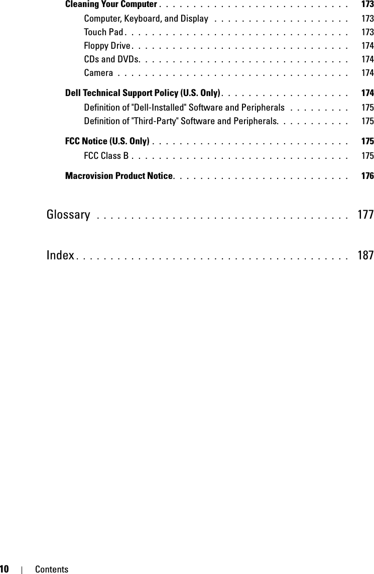 10 ContentsCleaning Your Computer . . . . . . . . . . . . . . . . . . . . . . . . . . . .   173Computer, Keyboard, and Display  . . . . . . . . . . . . . . . . . . . .   173Touch Pad . . . . . . . . . . . . . . . . . . . . . . . . . . . . . . . . .   173Floppy Drive . . . . . . . . . . . . . . . . . . . . . . . . . . . . . . . .   174CDs and DVDs. . . . . . . . . . . . . . . . . . . . . . . . . . . . . . .   174Camera  . . . . . . . . . . . . . . . . . . . . . . . . . . . . . . . . . .   174Dell Technical Support Policy (U.S. Only) . . . . . . . . . . . . . . . . . . .   174Definition of &quot;Dell-Installed&quot; Software and Peripherals  . . . . . . . . .   175Definition of &quot;Third-Party&quot; Software and Peripherals. . . . . . . . . . .   175FCC Notice (U.S. Only) . . . . . . . . . . . . . . . . . . . . . . . . . . . . .   175FCC Class B . . . . . . . . . . . . . . . . . . . . . . . . . . . . . . . .   175Macrovision Product Notice. . . . . . . . . . . . . . . . . . . . . . . . . .   176Glossary  . . . . . . . . . . . . . . . . . . . . . . . . . . . . . . . . . . . . .   177Index . . . . . . . . . . . . . . . . . . . . . . . . . . . . . . . . . . . . . . . .   187