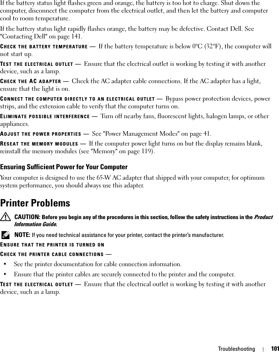 Troubleshooting 101If the battery status light flashes green and orange, the battery is too hot to charge. Shut down the computer, disconnect the computer from the electrical outlet, and then let the battery and computer cool to room temperature.If the battery status light rapidly flashes orange, the battery may be defective. Contact Dell. See &quot;Contacting Dell&quot; on page 141.CHECK THE BATTERY TEMPERATURE —If the battery temperature is below 0°C (32°F), the computer will not start up.TEST THE ELECTRICAL OUTLET —Ensure that the electrical outlet is working by testing it with another device, such as a lamp.CHECK THE AC ADAPTER —Check the AC adapter cable connections. If the AC adapter has a light, ensure that the light is on.CONNECT THE COMPUTER DIRECTLY TO AN ELECTRICAL OUTLET —Bypass power protection devices, power strips, and the extension cable to verify that the computer turns on.ELIMINATE POSSIBLE INTERFERENCE —Turn off nearby fans, fluorescent lights, halogen lamps, or other appliances.ADJUST THE POWER PROPERTIES —See &quot;Power Management Modes&quot; on page 41.RESEAT THE MEMORY MODULES —If the computer power light turns on but the display remains blank, reinstall the memory modules (see &quot;Memory&quot; on page 119).Ensuring Sufficient Power for Your ComputerYour computer is designed to use the 65-W AC adapter that shipped with your computer; for optimum system performance, you should always use this adapter.Printer Problems CAUTION: Before you begin any of the procedures in this section, follow the safety instructions in the Product Information Guide. NOTE: If you need technical assistance for your printer, contact the printer’s manufacturer.ENSURE THAT THE PRINTER IS TURNED ONCHECK THE PRINTER CABLE CONNECTIONS —• See the printer documentation for cable connection information.• Ensure that the printer cables are securely connected to the printer and the computer. TEST THE ELECTRICAL OUTLET —Ensure that the electrical outlet is working by testing it with another device, such as a lamp.