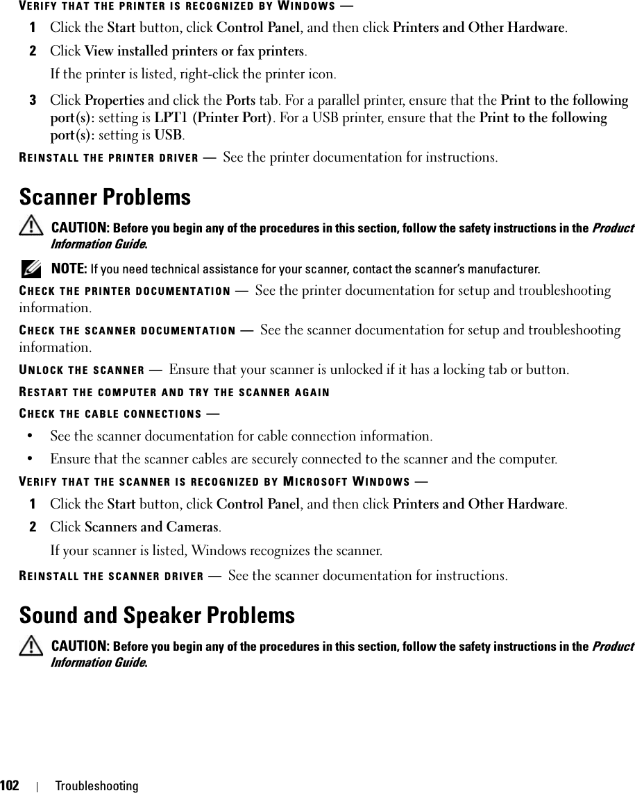 102 TroubleshootingVERIFY THAT THE PRINTER IS RECOGNIZED BY WINDOWS —1Click the Start button, click Control Panel, and then click Printers and Other Hardware.2Click View installed printers or fax printers.If the printer is listed, right-click the printer icon.3Click Properties and click the Ports tab. For a parallel printer, ensure that the Print to the following port(s): setting is LPT1 (Printer Port). For a USB printer, ensure that the Print to the following port(s): setting is USB.REINSTALL THE PRINTER DRIVER —See the printer documentation for instructions.Scanner Problems CAUTION: Before you begin any of the procedures in this section, follow the safety instructions in the Product Information Guide. NOTE: If you need technical assistance for your scanner, contact the scanner’s manufacturer.CHECK THE PRINTER DOCUMENTATION —See the printer documentation for setup and troubleshooting information.CHECK THE SCANNER DOCUMENTATION —See the scanner documentation for setup and troubleshooting information.UNLOCK THE SCANNER —Ensure that your scanner is unlocked if it has a locking tab or button.RESTART THE COMPUTER AND TRY THE SCANNER AGAINCHECK THE CABLE CONNECTIONS —• See the scanner documentation for cable connection information.• Ensure that the scanner cables are securely connected to the scanner and the computer.VERIFY THAT THE SCANNER IS RECOGNIZED BY MICROSOFT WINDOWS —1Click the Start button, click Control Panel, and then click Printers and Other Hardware.2Click Scanners and Cameras.If your scanner is listed, Windows recognizes the scanner.REINSTALL THE SCANNER DRIVER —See the scanner documentation for instructions.Sound and Speaker Problems CAUTION: Before you begin any of the procedures in this section, follow the safety instructions in the Product Information Guide.