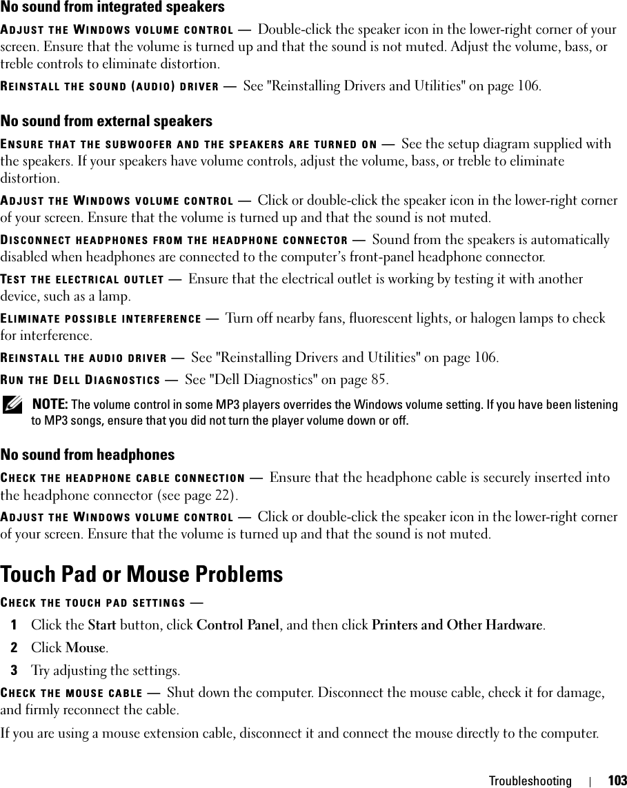 Troubleshooting 103No sound from integrated speakersADJUST THE WINDOWS VOLUME CONTROL —Double-click the speaker icon in the lower-right corner of your screen. Ensure that the volume is turned up and that the sound is not muted. Adjust the volume, bass, or treble controls to eliminate distortion.REINSTALL THE SOUND (AUDIO) DRIVER —See &quot;Reinstalling Drivers and Utilities&quot; on page 106.No sound from external speakersENSURE THAT THE SUBWOOFER AND THE SPEAKERS ARE TURNED ON —See the setup diagram supplied with the speakers. If your speakers have volume controls, adjust the volume, bass, or treble to eliminate distortion.ADJUST THE WINDOWS VOLUME CONTROL —Click or double-click the speaker icon in the lower-right corner of your screen. Ensure that the volume is turned up and that the sound is not muted.DISCONNECT HEADPHONES FROM THE HEADPHONE CONNECTOR —Sound from the speakers is automatically disabled when headphones are connected to the computer’s front-panel headphone connector.TEST THE ELECTRICAL OUTLET —Ensure that the electrical outlet is working by testing it with another device, such as a lamp.ELIMINATE POSSIBLE INTERFERENCE —Turn off nearby fans, fluorescent lights, or halogen lamps to check for interference.REINSTALL THE AUDIO DRIVER —See &quot;Reinstalling Drivers and Utilities&quot; on page 106. RUN THE DELL DIAGNOSTICS —See &quot;Dell Diagnostics&quot; on page 85. NOTE: The volume control in some MP3 players overrides the Windows volume setting. If you have been listening to MP3 songs, ensure that you did not turn the player volume down or off.No sound from headphonesCHECK THE HEADPHONE CABLE CONNECTION —Ensure that the headphone cable is securely inserted into the headphone connector (see page 22).ADJUST THE WINDOWS VOLUME CONTROL —Click or double-click the speaker icon in the lower-right corner of your screen. Ensure that the volume is turned up and that the sound is not muted.Touch Pad or Mouse ProblemsCHECK THE TOUCH PAD SETTINGS —1Click the Start button, click Control Panel, and then click Printers and Other Hardware.2Click Mouse.3Try adjusting the settings.CHECK THE MOUSE CABLE —Shut down the computer. Disconnect the mouse cable, check it for damage, and firmly reconnect the cable.If you are using a mouse extension cable, disconnect it and connect the mouse directly to the computer.