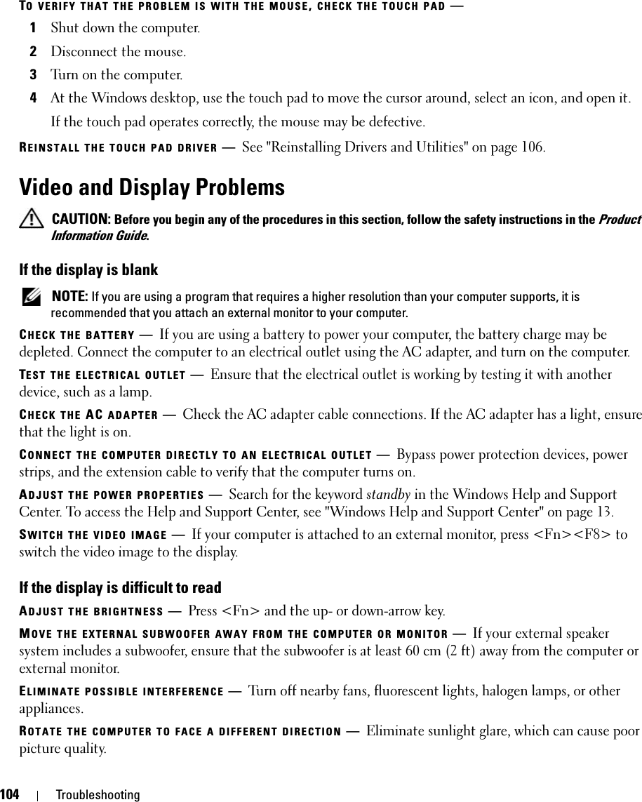 104 TroubleshootingTO VERIFY THAT THE PROBLEM IS WITH THE MOUSE, CHECK THE TOUCH PAD —1Shut down the computer.2Disconnect the mouse.3Turn on the computer. 4At the Windows desktop, use the touch pad to move the cursor around, select an icon, and open it.If the touch pad operates correctly, the mouse may be defective.REINSTALL THE TOUCH PAD DRIVER —See &quot;Reinstalling Drivers and Utilities&quot; on page 106.Video and Display Problems CAUTION: Before you begin any of the procedures in this section, follow the safety instructions in the Product Information Guide.If the display is blank NOTE: If you are using a program that requires a higher resolution than your computer supports, it is recommended that you attach an external monitor to your computer.CHECK THE BATTERY —If you are using a battery to power your computer, the battery charge may be depleted. Connect the computer to an electrical outlet using the AC adapter, and turn on the computer.TEST THE ELECTRICAL OUTLET —Ensure that the electrical outlet is working by testing it with another device, such as a lamp.CHECK THE AC ADAPTER —Check the AC adapter cable connections. If the AC adapter has a light, ensure that the light is on.CONNECT THE COMPUTER DIRECTLY TO AN ELECTRICAL OUTLET —Bypass power protection devices, power strips, and the extension cable to verify that the computer turns on.ADJUST THE POWER PROPERTIES —Search for the keyword standby in the Windows Help and Support Center. To access the Help and Support Center, see &quot;Windows Help and Support Center&quot; on page 13.SWITCH THE VIDEO IMAGE —If your computer is attached to an external monitor, press &lt;Fn&gt;&lt;F8&gt; to switch the video image to the display.If the display is difficult to readADJUST THE BRIGHTNESS —Press &lt;Fn&gt; and the up- or down-arrow key.MOVE THE EXTERNAL SUBWOOFER AWAY FROM THE COMPUTER OR MONITOR —If your external speaker system includes a subwoofer, ensure that the subwoofer is at least 60 cm (2 ft) away from the computer or external monitor.ELIMINATE POSSIBLE INTERFERENCE —Turn off nearby fans, fluorescent lights, halogen lamps, or other appliances.ROTATE THE COMPUTER TO FACE A DIFFERENT DIRECTION —Eliminate sunlight glare, which can cause poor picture quality.