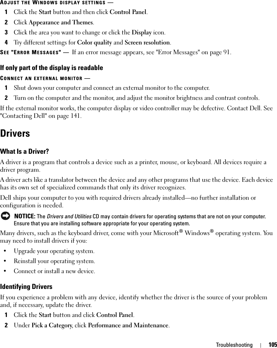 Troubleshooting 105ADJUST THE WINDOWS DISPLAY SETTINGS —1Click the Start button and then click Control Panel.2Click Appearance and Themes.3Click the area you want to change or click the Display icon.4Try different settings for Color quality and Screen resolution.SEE &quot;ERROR MESSAGES&quot;—If an error message appears, see &quot;Error Messages&quot; on page 91.If only part of the display is readableCONNECT AN EXTERNAL MONITOR —1Shut down your computer and connect an external monitor to the computer.2Turn on the computer and the monitor, and adjust the monitor brightness and contrast controls.If the external monitor works, the computer display or video controller may be defective. Contact Dell. See &quot;Contacting Dell&quot; on page 141.DriversWhat Is a Driver?A driver is a program that controls a device such as a printer, mouse, or keyboard. All devices require a driver program.A driver acts like a translator between the device and any other programs that use the device. Each device has its own set of specialized commands that only its driver recognizes.Dell ships your computer to you with required drivers already installed—no further installation or configuration is needed. NOTICE: The Drivers and Utilities CD may contain drivers for operating systems that are not on your computer. Ensure that you are installing software appropriate for your operating system.Many drivers, such as the keyboard driver, come with your Microsoft® Windows® operating system. You may need to install drivers if you:• Upgrade your operating system.• Reinstall your operating system.• Connect or install a new device.Identifying DriversIf you experience a problem with any device, identify whether the driver is the source of your problem and, if necessary, update the driver.1Click the Start button and click Control Panel.2Under Pick a Category, click Performance and Maintenance.
