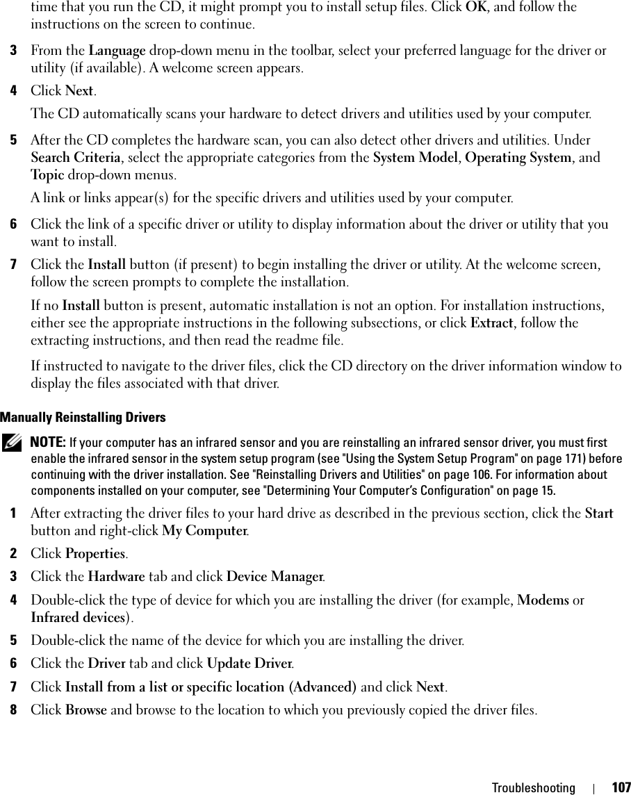 Troubleshooting 107time that you run the CD, it might prompt you to install setup files. Click OK, and follow the instructions on the screen to continue.3From the Language drop-down menu in the toolbar, select your preferred language for the driver or utility (if available). A welcome screen appears.4Click Next. The CD automatically scans your hardware to detect drivers and utilities used by your computer.5After the CD completes the hardware scan, you can also detect other drivers and utilities. Under Search Criteria, select the appropriate categories from the System Model, Operating System, and Topic drop-down menus.A link or links appear(s) for the specific drivers and utilities used by your computer.6Click the link of a specific driver or utility to display information about the driver or utility that you want to install.7Click the Install button (if present) to begin installing the driver or utility. At the welcome screen, follow the screen prompts to complete the installation.If no Install button is present, automatic installation is not an option. For installation instructions, either see the appropriate instructions in the following subsections, or click Extract, follow the extracting instructions, and then read the readme file.If instructed to navigate to the driver files, click the CD directory on the driver information window to display the files associated with that driver.Manually Reinstalling Drivers  NOTE: If your computer has an infrared sensor and you are reinstalling an infrared sensor driver, you must first enable the infrared sensor in the system setup program (see &quot;Using the System Setup Program&quot; on page 171) before continuing with the driver installation. See &quot;Reinstalling Drivers and Utilities&quot; on page 106. For information about components installed on your computer, see &quot;Determining Your Computer’s Configuration&quot; on page 15.1After extracting the driver files to your hard drive as described in the previous section, click the Start button and right-click My Computer.2Click Properties.3Click the Hardware tab and click Device Manager.4Double-click the type of device for which you are installing the driver (for example, Modems or Infrared devices).5Double-click the name of the device for which you are installing the driver.6Click the Driver tab and click Update Driver.7Click Install from a list or specific location (Advanced) and click Next.8Click Browse and browse to the location to which you previously copied the driver files.