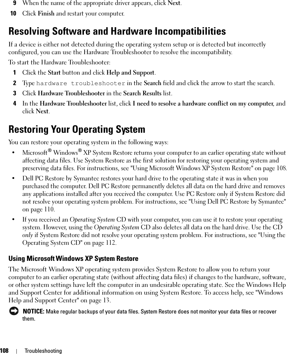 108 Troubleshooting9When the name of the appropriate driver appears, click Next.10Click Finish and restart your computer.Resolving Software and Hardware IncompatibilitiesIf a device is either not detected during the operating system setup or is detected but incorrectly configured, you can use the Hardware Troubleshooter to resolve the incompatibility. To start the Hardware Troubleshooter:1Click the Start button and click Help and Support.2Ty p e  hardware troubleshooter in the Search field and click the arrow to start the search.3Click Hardware Troubleshooter in the Search Results list.4In the Hardware Troubleshooter list, click I need to resolve a hardware conflict on my computer, and click Next.Restoring Your Operating SystemYou can restore your operating system in the following ways:• Microsoft® Windows® XP System Restore returns your computer to an earlier operating state without affecting data files. Use System Restore as the first solution for restoring your operating system and preserving data files. For instructions, see &quot;Using Microsoft Windows XP System Restore&quot; on page 108.• Dell PC Restore by Symantec restores your hard drive to the operating state it was in when you purchased the computer. Dell PC Restore permanently deletes all data on the hard drive and removes any applications installed after you received the computer. Use PC Restore only if System Restore did not resolve your operating system problem. For instructions, see &quot;Using Dell PC Restore by Symantec&quot; on page 110.• If you received an Operating System CD with your computer, you can use it to restore your operating system. However, using the Operating System CD also deletes all data on the hard drive. Use the CD only if System Restore did not resolve your operating system problem. For instructions, see &quot;Using the Operating System CD&quot; on page 112.Using Microsoft Windows XP System RestoreThe Microsoft Windows XP operating system provides System Restore to allow you to return your computer to an earlier operating state (without affecting data files) if changes to the hardware, software, or other system settings have left the computer in an undesirable operating state. See the Windows Help and Support Center for additional information on using System Restore. To access help, see &quot;Windows Help and Support Center&quot; on page 13. NOTICE: Make regular backups of your data files. System Restore does not monitor your data files or recover them.