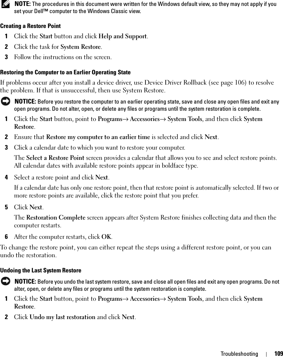 Troubleshooting 109 NOTE: The procedures in this document were written for the Windows default view, so they may not apply if you set your Dell™ computer to the Windows Classic view.Creating a Restore Point1Click the Start button and click Help and Support.2Click the task for System Restore.3Follow the instructions on the screen.Restoring the Computer to an Earlier Operating StateIf problems occur after you install a device driver, use Device Driver Rollback (see page 106) to resolve the problem. If that is unsuccessful, then use System Restore. NOTICE: Before you restore the computer to an earlier operating state, save and close any open files and exit any open programs. Do not alter, open, or delete any files or programs until the system restoration is complete.1Click the Start button, point to Programs→ Accessories→ System Tools, and then click System Restore.2Ensure that Restore my computer to an earlier time is selected and click Next.3Click a calendar date to which you want to restore your computer.The Select a Restore Point screen provides a calendar that allows you to see and select restore points. All calendar dates with available restore points appear in boldface type. 4Select a restore point and click Next. If a calendar date has only one restore point, then that restore point is automatically selected. If two or more restore points are available, click the restore point that you prefer.5Click Next.The Restoration Complete screen appears after System Restore finishes collecting data and then the computer restarts.6After the computer restarts, click OK. To change the restore point, you can either repeat the steps using a different restore point, or you can undo the restoration.Undoing the Last System Restore NOTICE: Before you undo the last system restore, save and close all open files and exit any open programs. Do not alter, open, or delete any files or programs until the system restoration is complete.1Click the Start button, point to Programs→ Accessories→ System Tools, and then click System Restore.2Click Undo my last restoration and click Next.