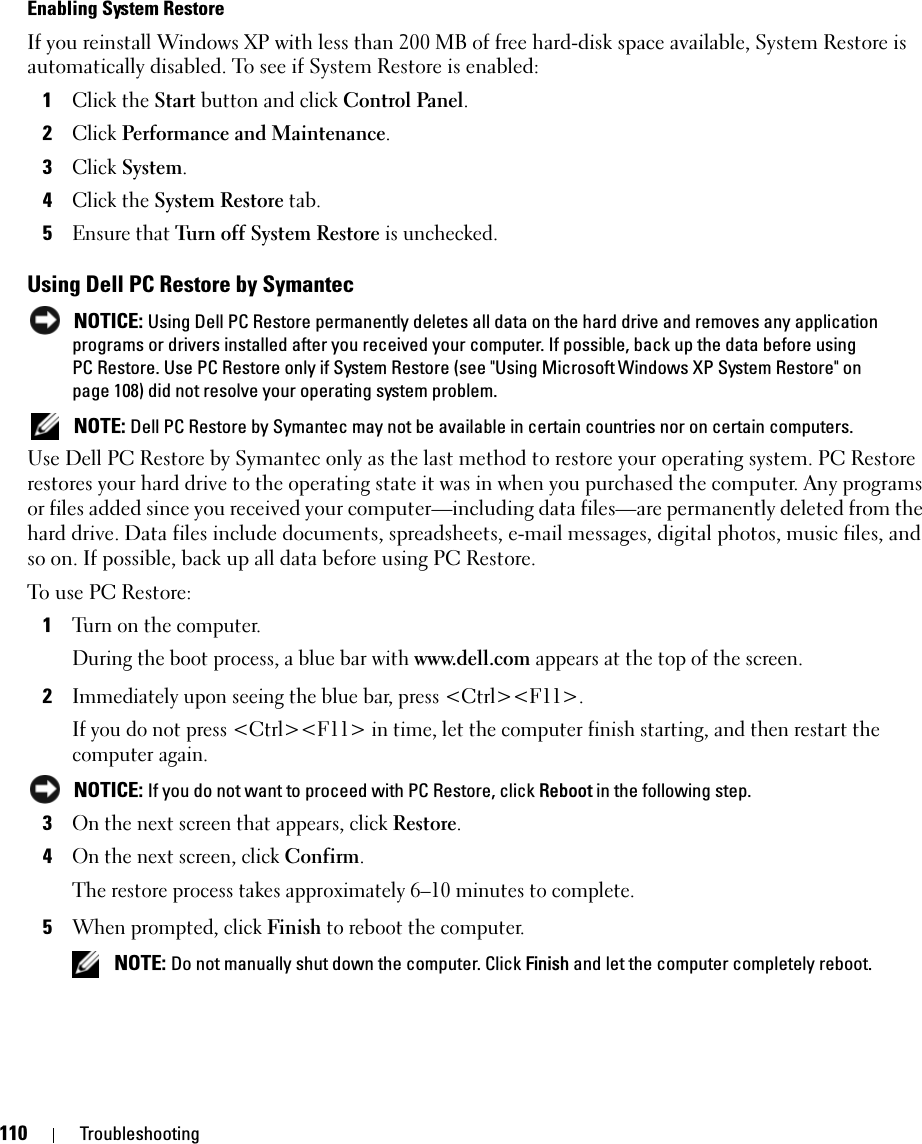 110 TroubleshootingEnabling System RestoreIf you reinstall Windows XP with less than 200 MB of free hard-disk space available, System Restore is automatically disabled. To see if System Restore is enabled:1Click the Start button and click Control Panel. 2Click Performance and Maintenance.3Click System.4Click the System Restore tab.5Ensure that Turn off System Restore is unchecked.Using Dell PC Restore by Symantec NOTICE: Using Dell PC Restore permanently deletes all data on the hard drive and removes any application programs or drivers installed after you received your computer. If possible, back up the data before using PC Restore. Use PC Restore only if System Restore (see &quot;Using Microsoft Windows XP System Restore&quot; on page 108) did not resolve your operating system problem. NOTE: Dell PC Restore by Symantec may not be available in certain countries nor on certain computers.Use Dell PC Restore by Symantec only as the last method to restore your operating system. PC Restore restores your hard drive to the operating state it was in when you purchased the computer. Any programs or files added since you received your computer—including data files—are permanently deleted from the hard drive. Data files include documents, spreadsheets, e-mail messages, digital photos, music files, and so on. If possible, back up all data before using PC Restore.To use PC Restore:1Turn on the computer.During the boot process, a blue bar with www.dell.com appears at the top of the screen.2Immediately upon seeing the blue bar, press &lt;Ctrl&gt;&lt;F11&gt;.If you do not press &lt;Ctrl&gt;&lt;F11&gt; in time, let the computer finish starting, and then restart the computer again. NOTICE: If you do not want to proceed with PC Restore, click Reboot in the following step.3On the next screen that appears, click Restore.4On the next screen, click Confirm.The restore process takes approximately 6–10 minutes to complete.5When prompted, click Finish to reboot the computer. NOTE: Do not manually shut down the computer. Click Finish and let the computer completely reboot.