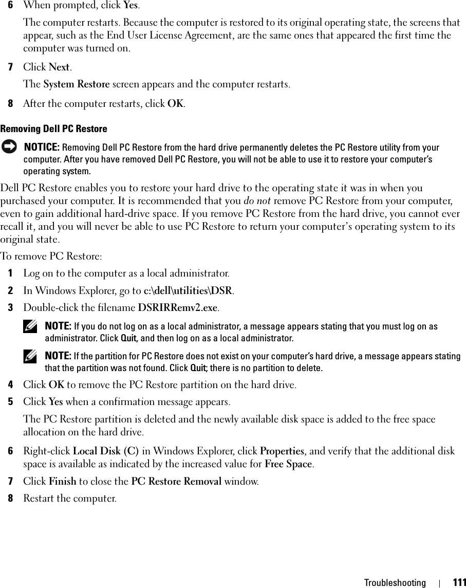 Troubleshooting 1116When prompted, click Yes.The computer restarts. Because the computer is restored to its original operating state, the screens that appear, such as the End User License Agreement, are the same ones that appeared the first time the computer was turned on. 7Click Next.The System Restore screen appears and the computer restarts. 8After the computer restarts, click OK.Removing Dell PC Restore NOTICE: Removing Dell PC Restore from the hard drive permanently deletes the PC Restore utility from your computer. After you have removed Dell PC Restore, you will not be able to use it to restore your computer’s operating system.Dell PC Restore enables you to restore your hard drive to the operating state it was in when you purchased your computer. It is recommended that you do not remove PC Restore from your computer, even to gain additional hard-drive space. If you remove PC Restore from the hard drive, you cannot ever recall it, and you will never be able to use PC Restore to return your computer’s operating system to its original state.To remove PC Restore:1Log on to the computer as a local administrator.2In Windows Explorer, go to c:\dell\utilities\DSR.3Double-click the filename DSRIRRemv2.exe. NOTE: If you do not log on as a local administrator, a message appears stating that you must log on as administrator. Click Quit, and then log on as a local administrator. NOTE: If the partition for PC Restore does not exist on your computer’s hard drive, a message appears stating that the partition was not found. Click Quit; there is no partition to delete.4Click OK to remove the PC Restore partition on the hard drive.5Click Yes when a confirmation message appears.The PC Restore partition is deleted and the newly available disk space is added to the free space allocation on the hard drive. 6Right-click Local Disk (C) in Windows Explorer, click Properties, and verify that the additional disk space is available as indicated by the increased value for Free Space.7Click Finish to close the PC Restore Removal window.8Restart the computer.