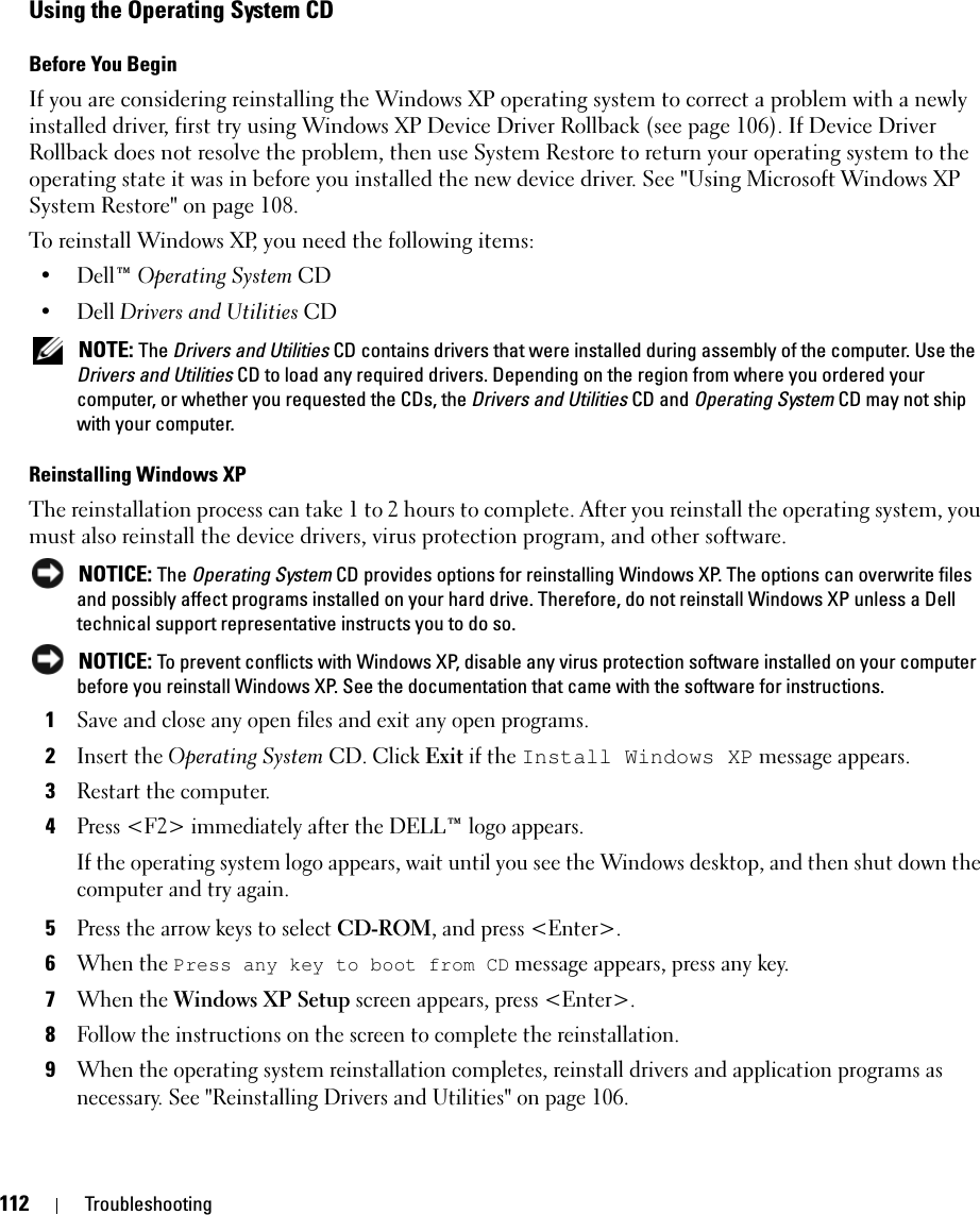 112 TroubleshootingUsing the Operating System CDBefore You BeginIf you are considering reinstalling the Windows XP operating system to correct a problem with a newly installed driver, first try using Windows XP Device Driver Rollback (see page 106). If Device Driver Rollback does not resolve the problem, then use System Restore to return your operating system to the operating state it was in before you installed the new device driver. See &quot;Using Microsoft Windows XP System Restore&quot; on page 108.To reinstall Windows XP, you need the following items:•Dell™ Operating System CD•Dell Drivers and Utilities CD NOTE: The Drivers and Utilities CD contains drivers that were installed during assembly of the computer. Use the Drivers and Utilities CD to load any required drivers. Depending on the region from where you ordered your computer, or whether you requested the CDs, the Drivers and Utilities CD and Operating System CD may not ship with your computer.Reinstalling Windows XPThe reinstallation process can take 1 to 2 hours to complete. After you reinstall the operating system, you must also reinstall the device drivers, virus protection program, and other software. NOTICE: The Operating System CD provides options for reinstalling Windows XP. The options can overwrite files and possibly affect programs installed on your hard drive. Therefore, do not reinstall Windows XP unless a Dell technical support representative instructs you to do so. NOTICE: To prevent conflicts with Windows XP, disable any virus protection software installed on your computer before you reinstall Windows XP. See the documentation that came with the software for instructions.1Save and close any open files and exit any open programs.2Insert the Operating System CD. Click Exit if the Install Windows XP message appears.3Restart the computer.4Press &lt;F2&gt; immediately after the DELL™ logo appears.If the operating system logo appears, wait until you see the Windows desktop, and then shut down the computer and try again.5Press the arrow keys to select CD-ROM, and press &lt;Enter&gt;.6When the Press any key to boot from CD message appears, press any key.7When the Windows XP Setup screen appears, press &lt;Enter&gt;.8Follow the instructions on the screen to complete the reinstallation.9When the operating system reinstallation completes, reinstall drivers and application programs as necessary. See &quot;Reinstalling Drivers and Utilities&quot; on page 106.