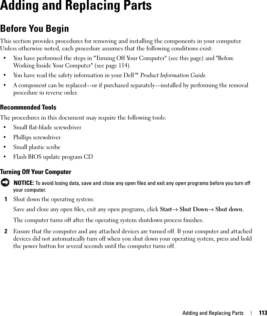 Adding and Replacing Parts 113Adding and Replacing PartsBefore You BeginThis section provides procedures for removing and installing the components in your computer. Unless otherwise noted, each procedure assumes that the following conditions exist:• You have performed the steps in &quot;Turning Off Your Computer&quot; (see this page) and &quot;Before Working Inside Your Computer&quot; (see page 114).• You have read the safety information in your Dell™ Product Information Guide.• A component can be replaced—or if purchased separately—installed by performing the removal procedure in reverse order.Recommended ToolsThe procedures in this document may require the following tools:• Small flat-blade screwdriver• Phillips screwdriver• Small plastic scribe• Flash BIOS update program CDTurning Off Your Computer NOTICE: To avoid losing data, save and close any open files and exit any open programs before you turn off your computer.1Shut down the operating system:Save and close any open files, exit any open programs, click Start→ Shut Down→ Shut down.The computer turns off after the operating system shutdown process finishes.2Ensure that the computer and any attached devices are turned off. If your computer and attached devices did not automatically turn off when you shut down your operating system, press and hold the power button for several seconds until the computer turns off.