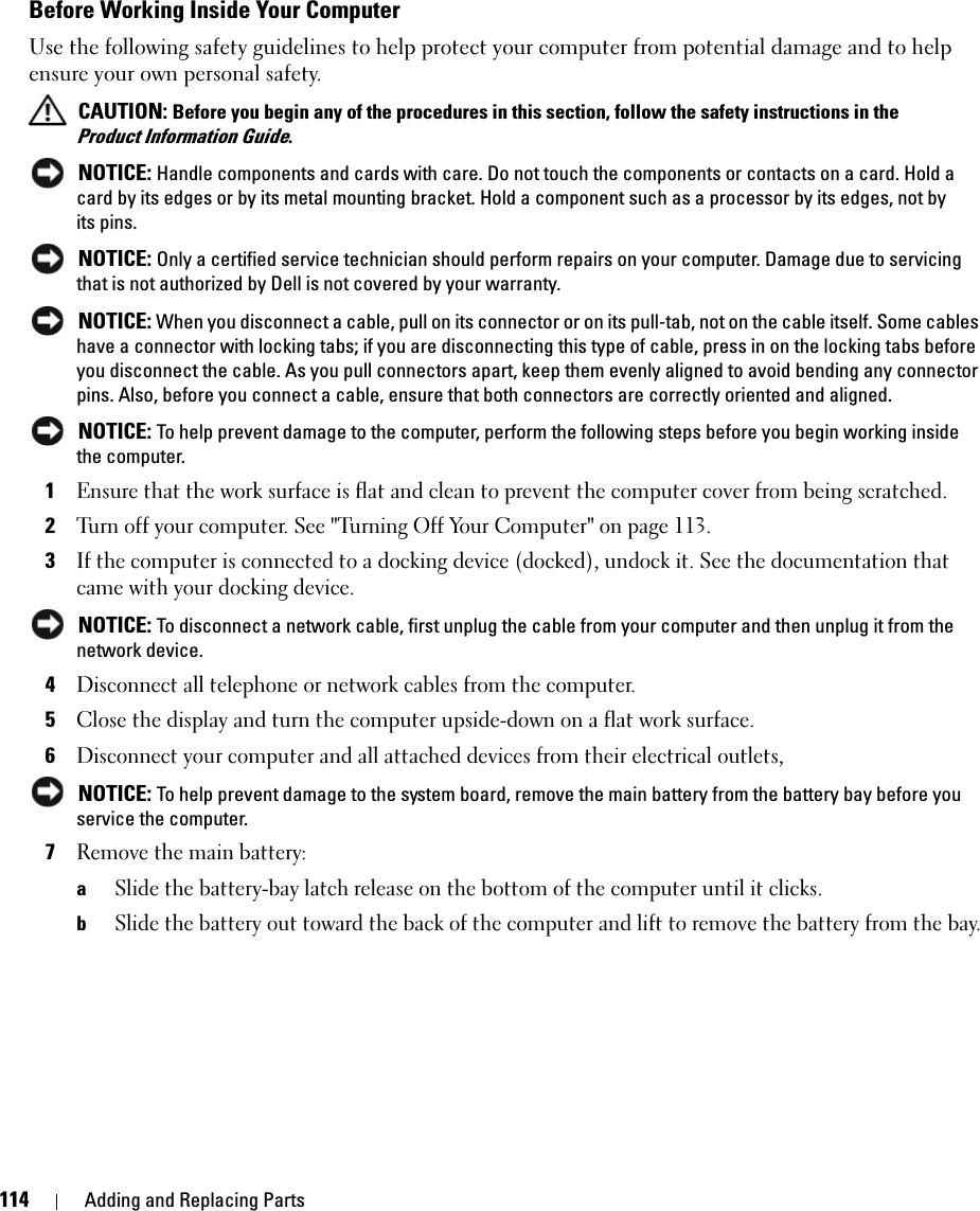 114 Adding and Replacing PartsBefore Working Inside Your ComputerUse the following safety guidelines to help protect your computer from potential damage and to help ensure your own personal safety. CAUTION: Before you begin any of the procedures in this section, follow the safety instructions in the Product Information Guide. NOTICE: Handle components and cards with care. Do not touch the components or contacts on a card. Hold a card by its edges or by its metal mounting bracket. Hold a component such as a processor by its edges, not by its pins. NOTICE: Only a certified service technician should perform repairs on your computer. Damage due to servicing that is not authorized by Dell is not covered by your warranty. NOTICE: When you disconnect a cable, pull on its connector or on its pull-tab, not on the cable itself. Some cables have a connector with locking tabs; if you are disconnecting this type of cable, press in on the locking tabs before you disconnect the cable. As you pull connectors apart, keep them evenly aligned to avoid bending any connector pins. Also, before you connect a cable, ensure that both connectors are correctly oriented and aligned.  NOTICE: To help prevent damage to the computer, perform the following steps before you begin working inside the computer. 1Ensure that the work surface is flat and clean to prevent the computer cover from being scratched.2Turn off your computer. See &quot;Turning Off Your Computer&quot; on page 113. 3If the computer is connected to a docking device (docked), undock it. See the documentation that came with your docking device. NOTICE: To disconnect a network cable, first unplug the cable from your computer and then unplug it from the network device.4Disconnect all telephone or network cables from the computer.5Close the display and turn the computer upside-down on a flat work surface.6Disconnect your computer and all attached devices from their electrical outlets,  NOTICE: To help prevent damage to the system board, remove the main battery from the battery bay before you service the computer. 7Remove the main battery: aSlide the battery-bay latch release on the bottom of the computer until it clicks.bSlide the battery out toward the back of the computer and lift to remove the battery from the bay.