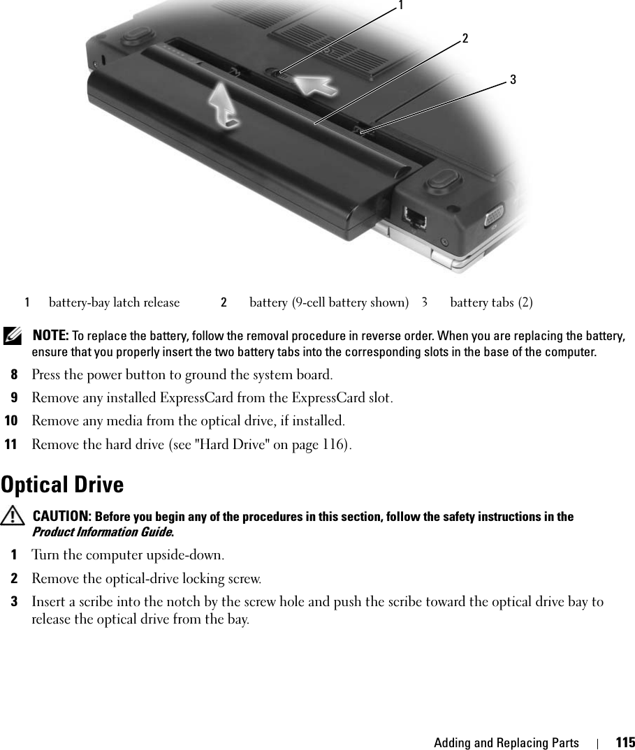 Adding and Replacing Parts 115 NOTE: To replace the battery, follow the removal procedure in reverse order. When you are replacing the battery, ensure that you properly insert the two battery tabs into the corresponding slots in the base of the computer.8Press the power button to ground the system board.9Remove any installed ExpressCard from the ExpressCard slot.10Remove any media from the optical drive, if installed.11Remove the hard drive (see &quot;Hard Drive&quot; on page 116).Optical Drive CAUTION: Before you begin any of the procedures in this section, follow the safety instructions in the Product Information Guide.1Turn the computer upside-down. 2Remove the optical-drive locking screw. 3Insert a scribe into the notch by the screw hole and push the scribe toward the optical drive bay to release the optical drive from the bay. 1battery-bay latch release 2battery (9-cell battery shown) 3 battery tabs (2)123