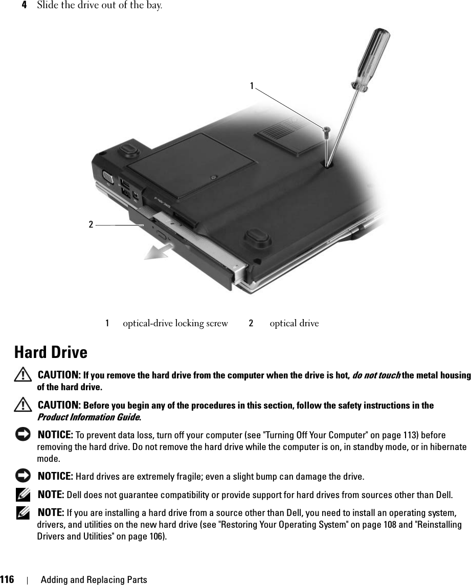 116 Adding and Replacing Parts4Slide the drive out of the bay. Hard Drive CAUTION: If you remove the hard drive from the computer when the drive is hot, do not touch the metal housing of the hard drive. CAUTION: Before you begin any of the procedures in this section, follow the safety instructions in the Product Information Guide. NOTICE: To prevent data loss, turn off your computer (see &quot;Turning Off Your Computer&quot; on page 113) before removing the hard drive. Do not remove the hard drive while the computer is on, in standby mode, or in hibernate mode. NOTICE: Hard drives are extremely fragile; even a slight bump can damage the drive. NOTE: Dell does not guarantee compatibility or provide support for hard drives from sources other than Dell. NOTE: If you are installing a hard drive from a source other than Dell, you need to install an operating system, drivers, and utilities on the new hard drive (see &quot;Restoring Your Operating System&quot; on page 108 and &quot;Reinstalling Drivers and Utilities&quot; on page 106).1optical-drive locking screw 2optical drive12
