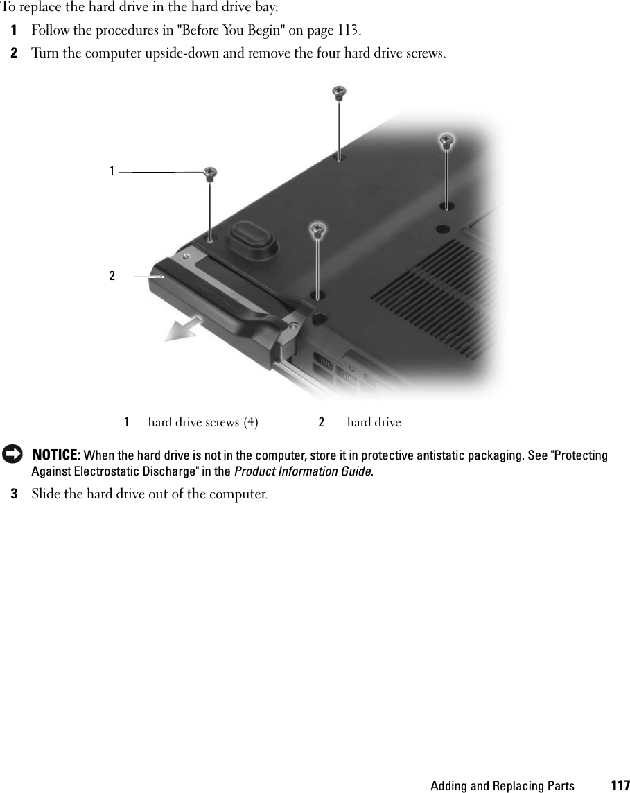 Adding and Replacing Parts 117To replace the hard drive in the hard drive bay:1Follow the procedures in &quot;Before You Begin&quot; on page 113. 2Turn the computer upside-down and remove the four hard drive screws. NOTICE: When the hard drive is not in the computer, store it in protective antistatic packaging. See &quot;Protecting Against Electrostatic Discharge&quot; in the Product Information Guide.3Slide the hard drive out of the computer.1hard drive screws (4) 2hard drive12