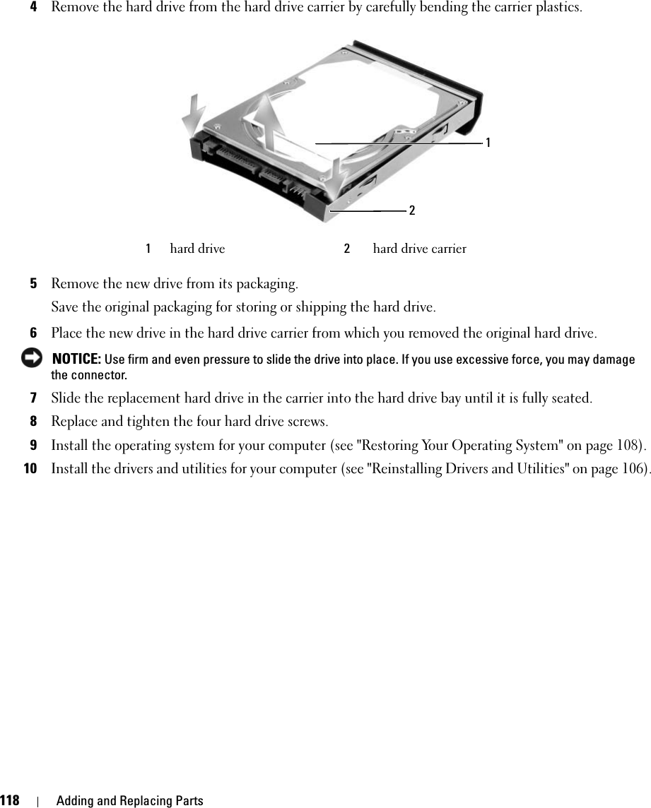 118 Adding and Replacing Parts4Remove the hard drive from the hard drive carrier by carefully bending the carrier plastics.5Remove the new drive from its packaging.Save the original packaging for storing or shipping the hard drive.6Place the new drive in the hard drive carrier from which you removed the original hard drive. NOTICE: Use firm and even pressure to slide the drive into place. If you use excessive force, you may damage the connector.7Slide the replacement hard drive in the carrier into the hard drive bay until it is fully seated.8Replace and tighten the four hard drive screws.9Install the operating system for your computer (see &quot;Restoring Your Operating System&quot; on page 108).10Install the drivers and utilities for your computer (see &quot;Reinstalling Drivers and Utilities&quot; on page 106). 1hard drive 2hard drive carrier12