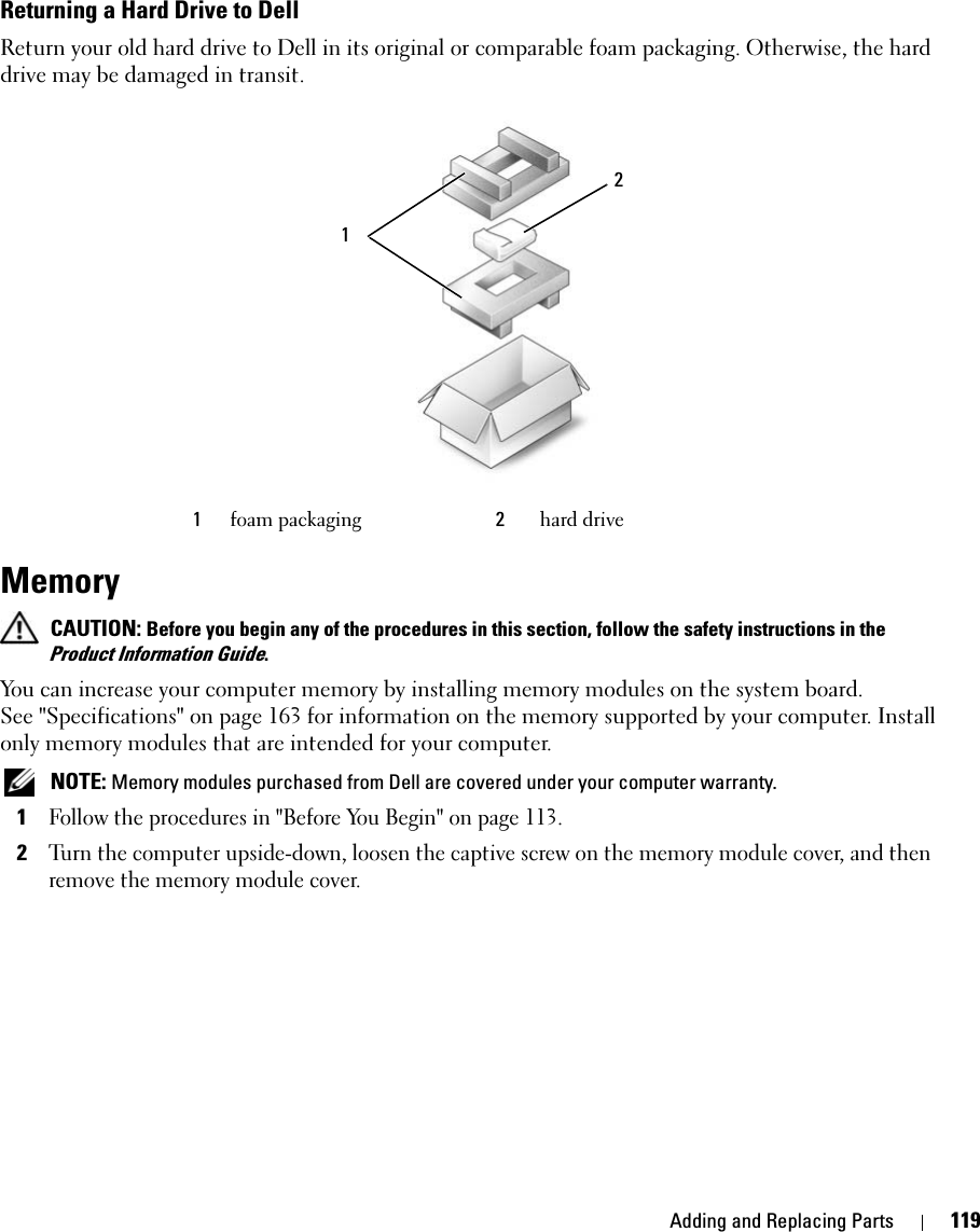 Adding and Replacing Parts 119Returning a Hard Drive to DellReturn your old hard drive to Dell in its original or comparable foam packaging. Otherwise, the hard drive may be damaged in transit.Memory  CAUTION: Before you begin any of the procedures in this section, follow the safety instructions in the Product Information Guide.You can increase your computer memory by installing memory modules on the system board. See &quot;Specifications&quot; on page 163 for information on the memory supported by your computer. Install only memory modules that are intended for your computer. NOTE: Memory modules purchased from Dell are covered under your computer warranty.1Follow the procedures in &quot;Before You Begin&quot; on page 113. 2Turn the computer upside-down, loosen the captive screw on the memory module cover, and then remove the memory module cover.1foam packaging 2hard drive21