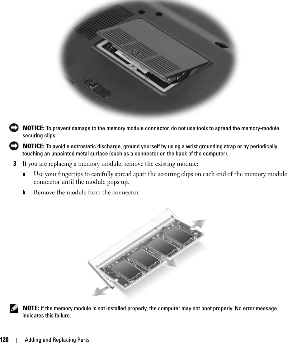 120 Adding and Replacing Parts NOTICE: To prevent damage to the memory module connector, do not use tools to spread the memory-module securing clips. NOTICE: To avoid electrostatic discharge, ground yourself by using a wrist grounding strap or by periodically touching an unpainted metal surface (such as a connector on the back of the computer).3If you are replacing a memory module, remove the existing module:aUse your fingertips to carefully spread apart the securing clips on each end of the memory module connector until the module pops up. bRemove the module from the connector. NOTE: If the memory module is not installed properly, the computer may not boot properly. No error message indicates this failure.