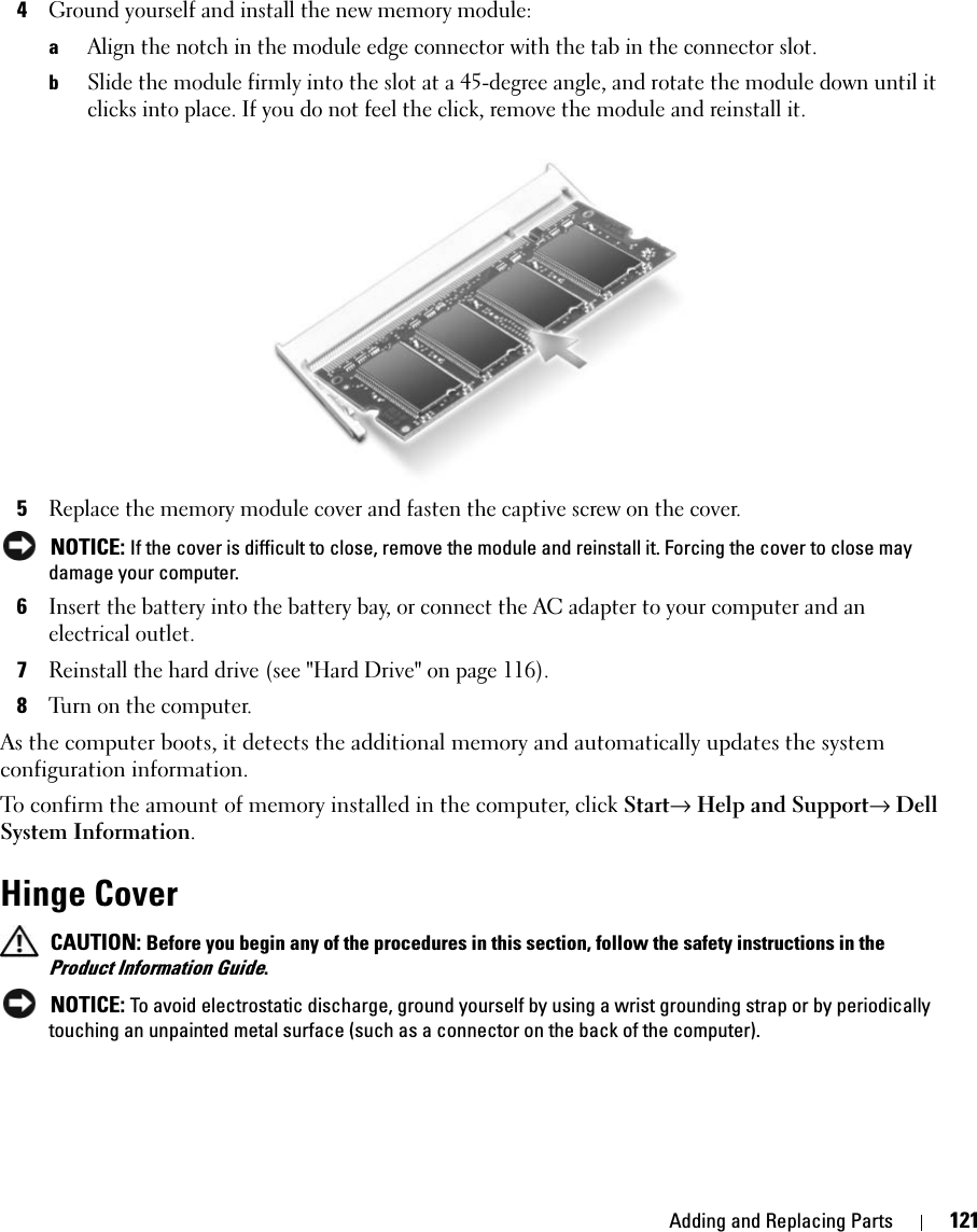 Adding and Replacing Parts 1214Ground yourself and install the new memory module:aAlign the notch in the module edge connector with the tab in the connector slot.bSlide the module firmly into the slot at a 45-degree angle, and rotate the module down until it clicks into place. If you do not feel the click, remove the module and reinstall it.5Replace the memory module cover and fasten the captive screw on the cover. NOTICE: If the cover is difficult to close, remove the module and reinstall it. Forcing the cover to close may damage your computer.6Insert the battery into the battery bay, or connect the AC adapter to your computer and an electrical outlet.7Reinstall the hard drive (see &quot;Hard Drive&quot; on page 116).8Turn on the computer.As the computer boots, it detects the additional memory and automatically updates the system configuration information.To confirm the amount of memory installed in the computer, click Start→ Help and Support→ Dell System Information.Hinge Cover CAUTION: Before you begin any of the procedures in this section, follow the safety instructions in the Product Information Guide. NOTICE: To avoid electrostatic discharge, ground yourself by using a wrist grounding strap or by periodically touching an unpainted metal surface (such as a connector on the back of the computer).