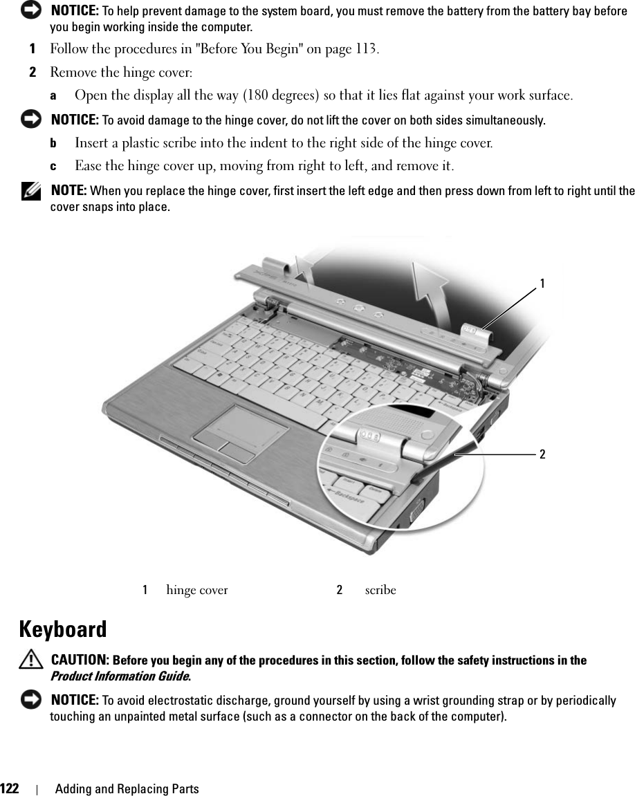 122 Adding and Replacing Parts NOTICE: To help prevent damage to the system board, you must remove the battery from the battery bay before you begin working inside the computer.1Follow the procedures in &quot;Before You Begin&quot; on page 113.2Remove the hinge cover:aOpen the display all the way (180 degrees) so that it lies flat against your work surface. NOTICE: To avoid damage to the hinge cover, do not lift the cover on both sides simultaneously.bInsert a plastic scribe into the indent to the right side of the hinge cover.cEase the hinge cover up, moving from right to left, and remove it.  NOTE: When you replace the hinge cover, first insert the left edge and then press down from left to right until the cover snaps into place. Keyboard CAUTION: Before you begin any of the procedures in this section, follow the safety instructions in the Product Information Guide. NOTICE: To avoid electrostatic discharge, ground yourself by using a wrist grounding strap or by periodically touching an unpainted metal surface (such as a connector on the back of the computer).1hinge cover 2scribe21