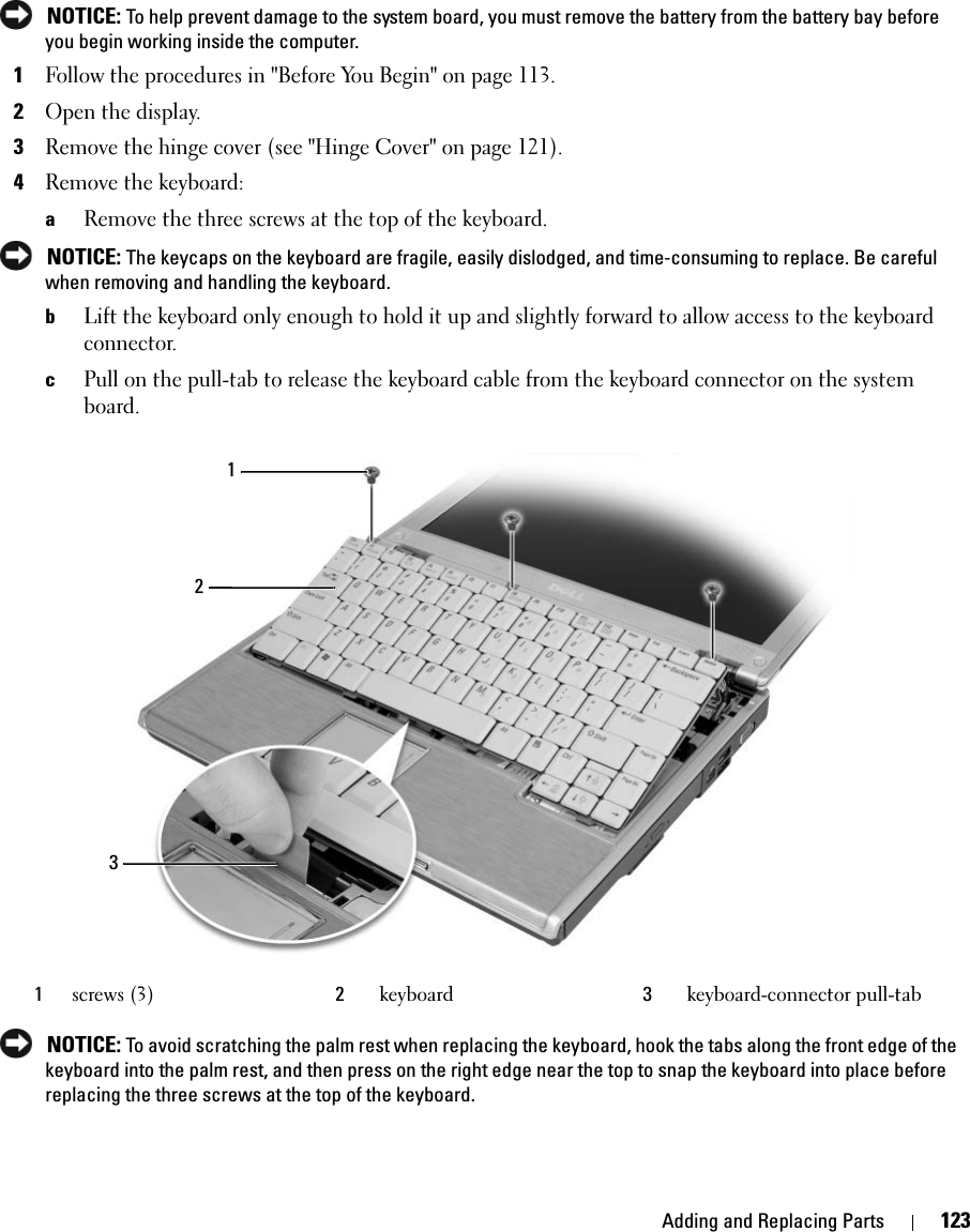 Adding and Replacing Parts 123 NOTICE: To help prevent damage to the system board, you must remove the battery from the battery bay before you begin working inside the computer. 1Follow the procedures in &quot;Before You Begin&quot; on page 113.2Open the display. 3Remove the hinge cover (see &quot;Hinge Cover&quot; on page 121).4Remove the keyboard: aRemove the three screws at the top of the keyboard.  NOTICE: The keycaps on the keyboard are fragile, easily dislodged, and time-consuming to replace. Be careful when removing and handling the keyboard.bLift the keyboard only enough to hold it up and slightly forward to allow access to the keyboard connector. cPull on the pull-tab to release the keyboard cable from the keyboard connector on the system board. NOTICE: To avoid scratching the palm rest when replacing the keyboard, hook the tabs along the front edge of the keyboard into the palm rest, and then press on the right edge near the top to snap the keyboard into place before replacing the three screws at the top of the keyboard.1screws (3) 2keyboard  3keyboard-connector pull-tab213